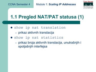 CCNA Semester 4      Module 1: Scaling IP Addresses



 1.1 Pregled NAT/PAT statusa (1)

    show ip nat translation
    –   prikaz aktivnih translacija
    show ip nat statistics
    –   prikaz broja aktivnih translacija, unutrašnjih i
        spoljašnjih interfejsa
 