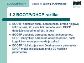 CCNA Semester 4   Module 1: Scaling IP Addresses



 1.2 BOOTP/DHCP razlike

    BOOTP dodeljuje fiksnu adresu hostu prema njegovoj
    MAC adresi, što mora biti predefinisano; DHCP
    dodeljuje slobodnu adresu iz pula
    BOOTP dodeljuje adresu na neograničen period;
    DHCP iznajmljuje adresu na određen period, posle
    koga klijent mora ponovo da je zatraži
    BOOTP inicijalizuje samo četiri osnovna parametra;
    DHCP može inicijalizovati preko 30 različitih
    parametara
 