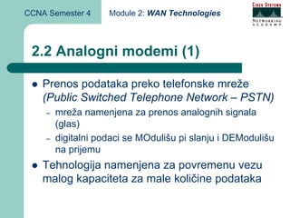 CCNA Semester 4     Module 2: WAN Technologies



 2.2 Analogni modemi (1)

    Prenos podataka preko telefonske mreže
    (Public Switched Telephone Network – PSTN)
    –   mreža namenjena za prenos analognih signala
        (glas)
    –   digitalni podaci se MOdulišu pi slanju i DEModulišu
        na prijemu
    Tehnologija namenjena za povremenu vezu
    malog kapaciteta za male količine podataka
 