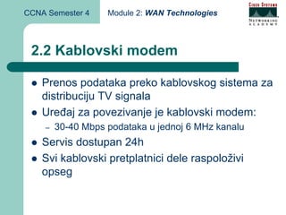 CCNA Semester 4    Module 2: WAN Technologies



 2.2 Kablovski modem

    Prenos podataka preko kablovskog sistema za
    distribuciju TV signala
    Uređaj za povezivanje je kablovski modem:
    –   30-40 Mbps podataka u jednoj 6 MHz kanalu
    Servis dostupan 24h
    Svi kablovski pretplatnici dele raspoloživi
    opseg
 