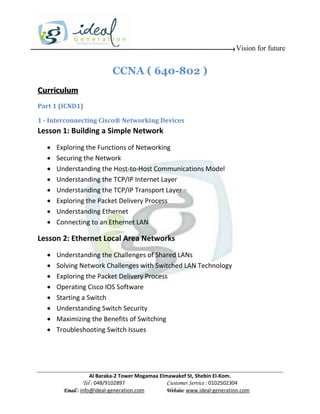 Vision for future


                           CCNA ( 640-802 )
Curriculum

Part 1 (ICND1)

1 - Interconnecting Cisco® Networking Devices
Lesson 1: Building a Simple Network
     Exploring the Functions of Networking
     Securing the Network
     Understanding the Host-to-Host Communications Model
     Understanding the TCP/IP Internet Layer
     Understanding the TCP/IP Transport Layer
     Exploring the Packet Delivery Process
     Understanding Ethernet
     Connecting to an Ethernet LAN

Lesson 2: Ethernet Local Area Networks
     Understanding the Challenges of Shared LANs
     Solving Network Challenges with Switched LAN Technology
     Exploring the Packet Delivery Process
     Operating Cisco IOS Software
     Starting a Switch
     Understanding Switch Security
     Maximizing the Benefits of Switching
     Troubleshooting Switch Issues




                    Al Baraka-2 Tower Mogamaa Elmawakef St, Shebin El-Kom.
               Tel : 048/9102897                 Customer Service : 0102502304
        Email : info@ideal-generation.com        Website: www.ideal-generation.com
 