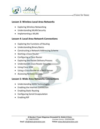 Vision for future


Lesson 3: Wireless Local Area Networks
   Exploring Wireless Networking
   Understanding WLAN Security
   Implementing a WLAN

Lesson 4: Local Area Network Connections
     Exploring the Functions of Routing
     Understanding Binary Basics
     Constructing a Network Addressing Scheme
     Starting a Cisco Router
     Configuring a Cisco Router
     Exploring the Packet Delivery Process
     Understanidn Cisco Router Security
     Using Cisco SDM
     Using a Cisco Router as a DHCP Server
     Accessing Remove Devices

Lesson 5: Wide Area Networks Connections
     Understanding WAN Technologies
     Enabling the Internet Connection
     Enabling Static Routing
     Configuring Serial Encapsulation
     Enabling RIP




                    Al Baraka-2 Tower Mogamaa Elmawakef St, Shebin El-Kom.
               Tel : 048/9102897                 Customer Service : 0102502304
        Email : info@ideal-generation.com        Website: www.ideal-generation.com
 