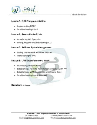 Vision for future


Lesson 5: EIGRP Implementation
   Implementing EIGRP
   Troubleshooting EIGRP

Lesson 6: Access Control Lists
   Introducing ACL Operation
   Configuring and Troubleshooting ACLs

Lesson 7: Address Space Management
   Scaling the Network with NAT and PAT
   Transitioning to IPv6

Lesson 8: LAN Extensionin to a WAN
     Introducing VPN Solutions
     Establishing a Point-to-Point WAN Connection with PPP
     Establishing a WAN Connection with Frame Relay
     Troubleshooting Frame Relay WA



Duration: 62 Hours




                    Al Baraka-2 Tower Mogamaa Elmawakef St, Shebin El-Kom.
               Tel : 048/9102897                 Customer Service : 0102502304
        Email : info@ideal-generation.com        Website: www.ideal-generation.com
 