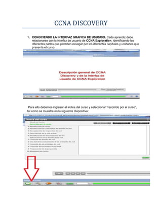 CCNA DISCOVERY
1. CONOCIENDO LA INTERFAZ GRAFICA DE USUSRIO. Cada aprendiz debe
   relacionarse con la interfaz de usuario de CCNA Exploration, identificando las
   diferentes partes que permiten navegar por los diferentes capítulos y unidades que
   presenta el curso.




 Para ello debemos ingresar al índice del curso y seleccionar “recorrido por el curso”,
tal como se muestra en la siguiente diapositiva:
 