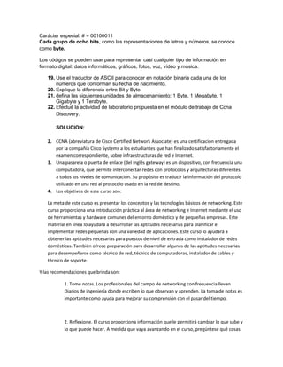 Carácter especial: # = 00100011
Cada grupo de ocho bits, como las representaciones de letras y números, se conoce
como byte.

Los códigos se pueden usar para representar casi cualquier tipo de información en
formato digital: datos informáticos, gráficos, fotos, voz, vídeo y música.

   19. Use el traductor de ASCII para conocer en notación binaria cada una de los
       números que conforman su fecha de nacimiento.
   20. Explique la diferencia entre Bit y Byte.
   21. defina las siguientes unidades de almacenamiento: 1 Byte, 1 Megabyte, 1
       Gigabyte y 1 Terabyte.
   22. Efectué la actividad de laboratorio propuesta en el módulo de trabajo de Ccna
       Discovery.

       SOLUCION:

   2. CCNA (abreviatura de Cisco Certified Network Associate) es una certificación entregada
      por la compañía Cisco Systems a los estudiantes que han finalizado satisfactoriamente el
      examen correspondiente, sobre infraestructuras de red e Internet.
   3. Una pasarela o puerta de enlace (del inglés gateway) es un dispositivo, con frecuencia una
      computadora, que permite interconectar redes con protocolos y arquitecturas diferentes
      a todos los niveles de comunicación. Su propósito es traducir la información del protocolo
      utilizado en una red al protocolo usado en la red de destino.
   4. Los objetivos de este curso son:

   La meta de este curso es presentar los conceptos y las tecnologías básicos de networking. Este
   curso proporciona una introducción práctica al área de networking e Internet mediante el uso
   de herramientas y hardware comunes del entorno doméstico y de pequeñas empresas. Este
   material en línea lo ayudará a desarrollar las aptitudes necesarias para planificar e
   implementar redes pequeñas con una variedad de aplicaciones. Este curso lo ayudará a
   obtener las aptitudes necesarias para puestos de nivel de entrada como instalador de redes
   domésticas. También ofrece preparación para desarrollar algunas de las aptitudes necesarias
   para desempeñarse como técnico de red, técnico de computadoras, instalador de cables y
   técnico de soporte.

Y las recomendaciones que brinda son:

           1. Tome notas. Los profesionales del campo de networking con frecuencia llevan
           Diarios de ingeniería donde escriben lo que observan y aprenden. La toma de notas es
           importante como ayuda para mejorar su comprensión con el pasar del tiempo.



           2. Reflexione. El curso proporciona información que le permitirá cambiar lo que sabe y
           lo que puede hacer. A medida que vaya avanzando en el curso, pregúntese qué cosas
 