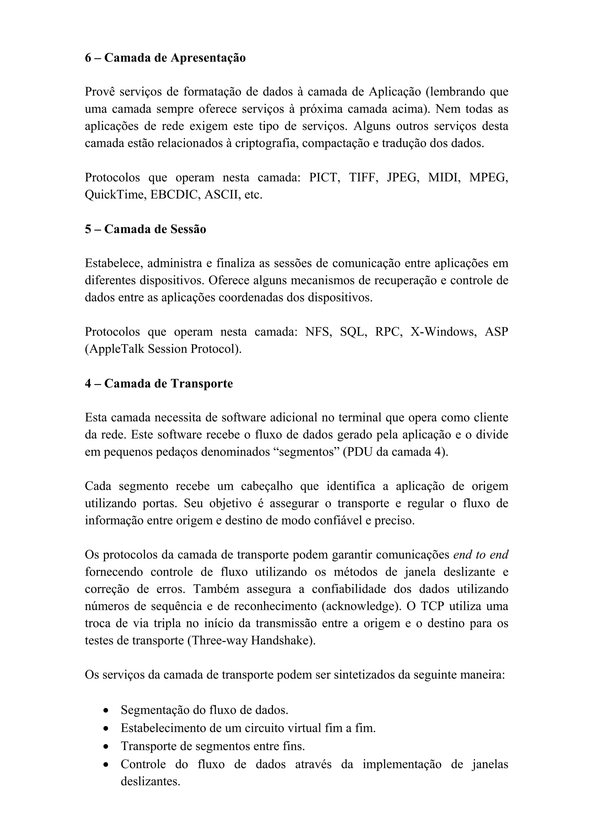 6 – Camada de Apresentação

Provê serviços de formatação de dados à camada de Aplicação (lembrando que
uma camada sempre oferece serviços à próxima camada acima). Nem todas as
aplicações de rede exigem este tipo de serviços. Alguns outros serviços desta
camada estão relacionados à criptografia, compactação e tradução dos dados.

Protocolos que operam nesta camada: PICT, TIFF, JPEG, MIDI, MPEG,
QuickTime, EBCDIC, ASCII, etc.

5 – Camada de Sessão

Estabelece, administra e finaliza as sessões de comunicação entre aplicações em
diferentes dispositivos. Oferece alguns mecanismos de recuperação e controle de
dados entre as aplicações coordenadas dos dispositivos.

Protocolos que operam nesta camada: NFS, SQL, RPC, X-Windows, ASP
(AppleTalk Session Protocol).

4 – Camada de Transporte

Esta camada necessita de software adicional no terminal que opera como cliente
da rede. Este software recebe o fluxo de dados gerado pela aplicação e o divide
em pequenos pedaços denominados “segmentos” (PDU da camada 4).

Cada segmento recebe um cabeçalho que identifica a aplicação de origem
utilizando portas. Seu objetivo é assegurar o transporte e regular o fluxo de
informação entre origem e destino de modo confiável e preciso.

Os protocolos da camada de transporte podem garantir comunicações end to end
fornecendo controle de fluxo utilizando os métodos de janela deslizante e
correção de erros. Também assegura a confiabilidade dos dados utilizando
números de sequência e de reconhecimento (acknowledge). O TCP utiliza uma
troca de via tripla no início da transmissão entre a origem e o destino para os
testes de transporte (Three-way Handshake).

Os serviços da camada de transporte podem ser sintetizados da seguinte maneira:

   •   Segmentação do fluxo de dados.
   •   Estabelecimento de um circuito virtual fim a fim.
   •   Transporte de segmentos entre fins.
   •   Controle do fluxo de dados através da implementação de janelas
       deslizantes.
 