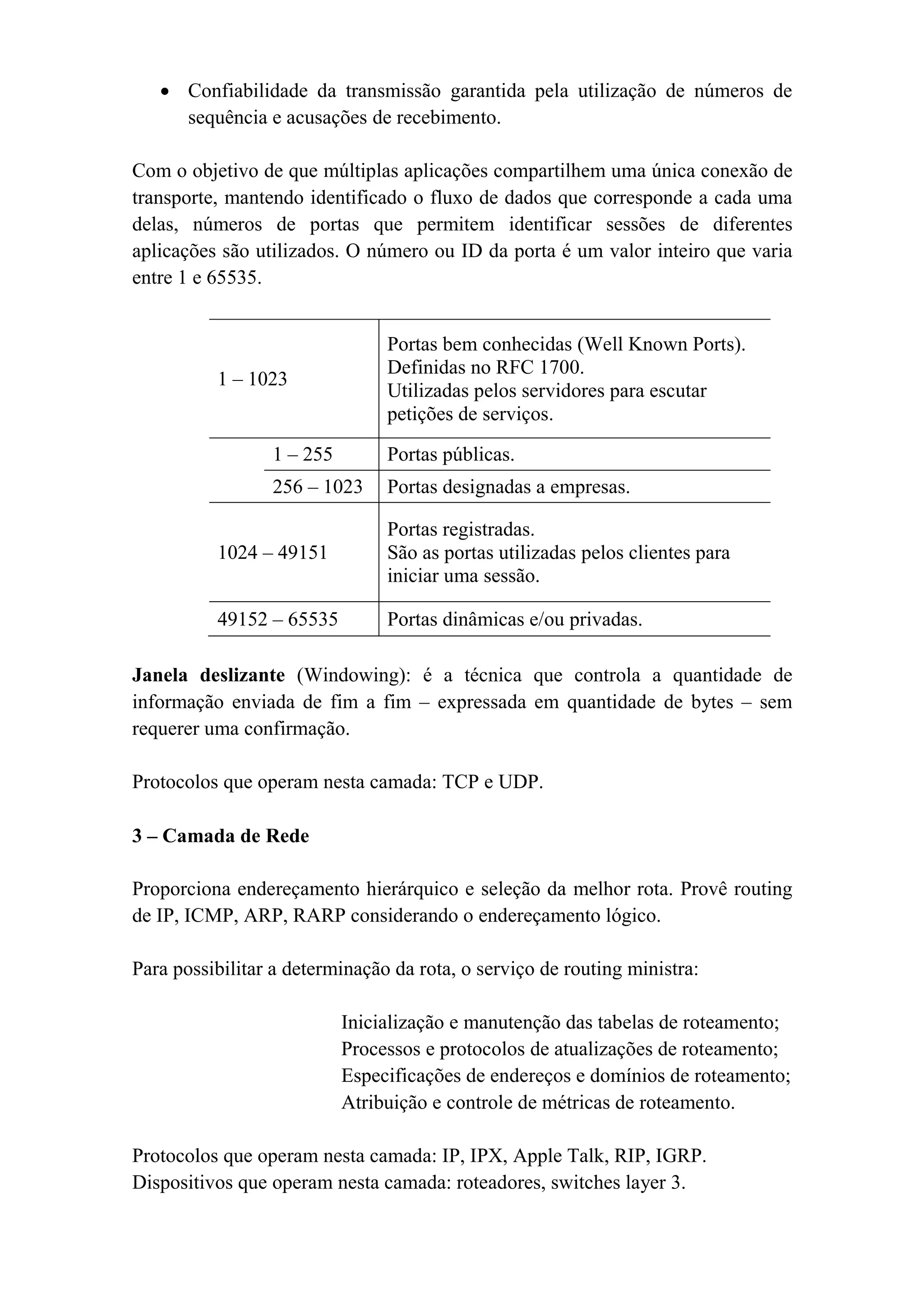• Confiabilidade da transmissão garantida pela utilização de números de
     sequência e acusações de recebimento.

Com o objetivo de que múltiplas aplicações compartilhem uma única conexão de
transporte, mantendo identificado o fluxo de dados que corresponde a cada uma
delas, números de portas que permitem identificar sessões de diferentes
aplicações são utilizados. O número ou ID da porta é um valor inteiro que varia
entre 1 e 65535.


                                Portas bem conhecidas (Well Known Ports).
                                Definidas no RFC 1700.
          1 – 1023
                                Utilizadas pelos servidores para escutar
                                petições de serviços.

                 1 – 255        Portas públicas.
                 256 – 1023     Portas designadas a empresas.

                                Portas registradas.
          1024 – 49151          São as portas utilizadas pelos clientes para
                                iniciar uma sessão.

          49152 – 65535         Portas dinâmicas e/ou privadas.

Janela deslizante (Windowing): é a técnica que controla a quantidade de
informação enviada de fim a fim – expressada em quantidade de bytes – sem
requerer uma confirmação.

Protocolos que operam nesta camada: TCP e UDP.

3 – Camada de Rede

Proporciona endereçamento hierárquico e seleção da melhor rota. Provê routing
de IP, ICMP, ARP, RARP considerando o endereçamento lógico.

Para possibilitar a determinação da rota, o serviço de routing ministra:

                           Inicialização e manutenção das tabelas de roteamento;
                           Processos e protocolos de atualizações de roteamento;
                           Especificações de endereços e domínios de roteamento;
                           Atribuição e controle de métricas de roteamento.

Protocolos que operam nesta camada: IP, IPX, Apple Talk, RIP, IGRP.
Dispositivos que operam nesta camada: roteadores, switches layer 3.
 