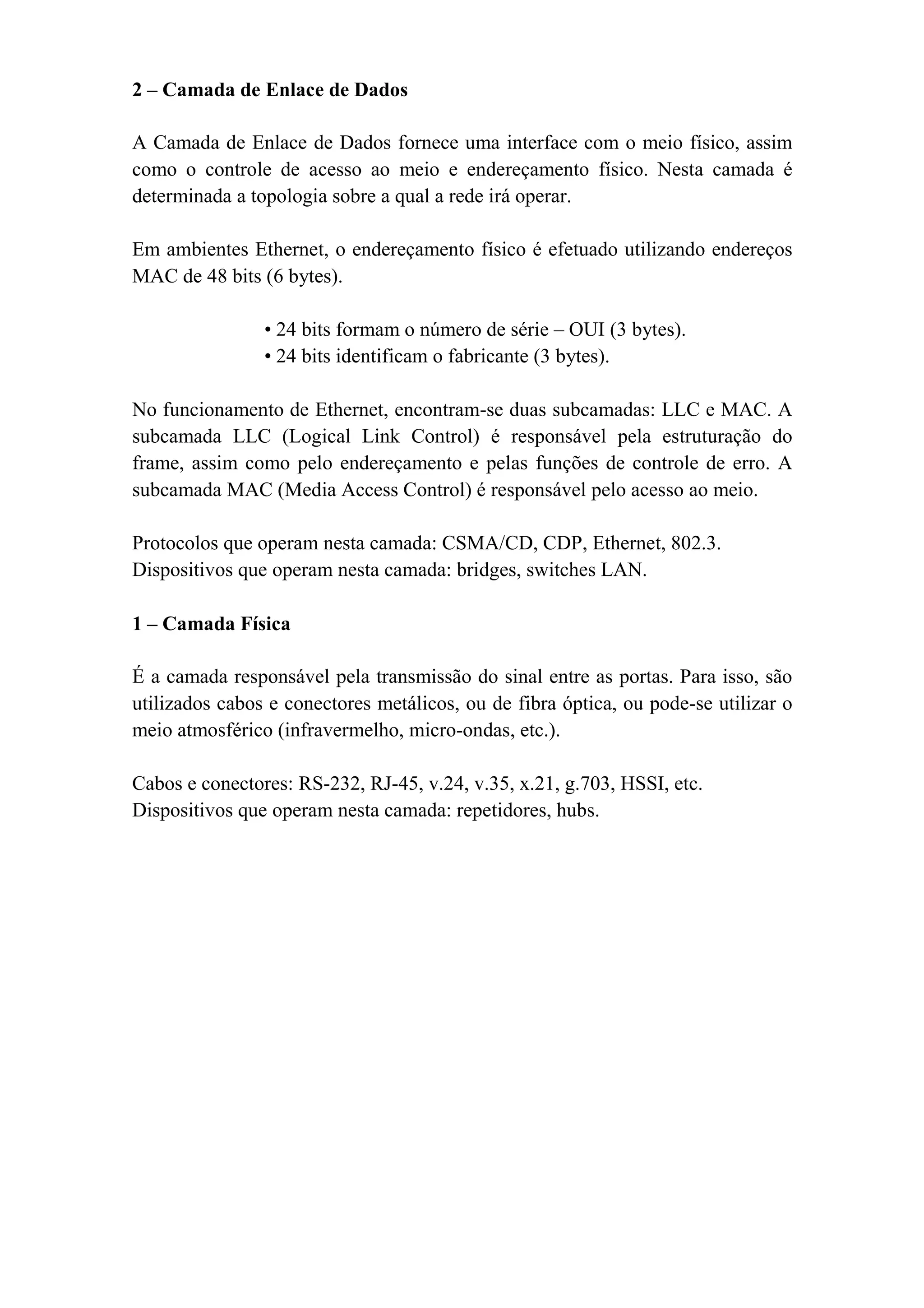 2 – Camada de Enlace de Dados

A Camada de Enlace de Dados fornece uma interface com o meio físico, assim
como o controle de acesso ao meio e endereçamento físico. Nesta camada é
determinada a topologia sobre a qual a rede irá operar.

Em ambientes Ethernet, o endereçamento físico é efetuado utilizando endereços
MAC de 48 bits (6 bytes).

                • 24 bits formam o número de série – OUI (3 bytes).
                • 24 bits identificam o fabricante (3 bytes).

No funcionamento de Ethernet, encontram-se duas subcamadas: LLC e MAC. A
subcamada LLC (Logical Link Control) é responsável pela estruturação do
frame, assim como pelo endereçamento e pelas funções de controle de erro. A
subcamada MAC (Media Access Control) é responsável pelo acesso ao meio.

Protocolos que operam nesta camada: CSMA/CD, CDP, Ethernet, 802.3.
Dispositivos que operam nesta camada: bridges, switches LAN.

1 – Camada Física

É a camada responsável pela transmissão do sinal entre as portas. Para isso, são
utilizados cabos e conectores metálicos, ou de fibra óptica, ou pode-se utilizar o
meio atmosférico (infravermelho, micro-ondas, etc.).

Cabos e conectores: RS-232, RJ-45, v.24, v.35, x.21, g.703, HSSI, etc.
Dispositivos que operam nesta camada: repetidores, hubs.
 