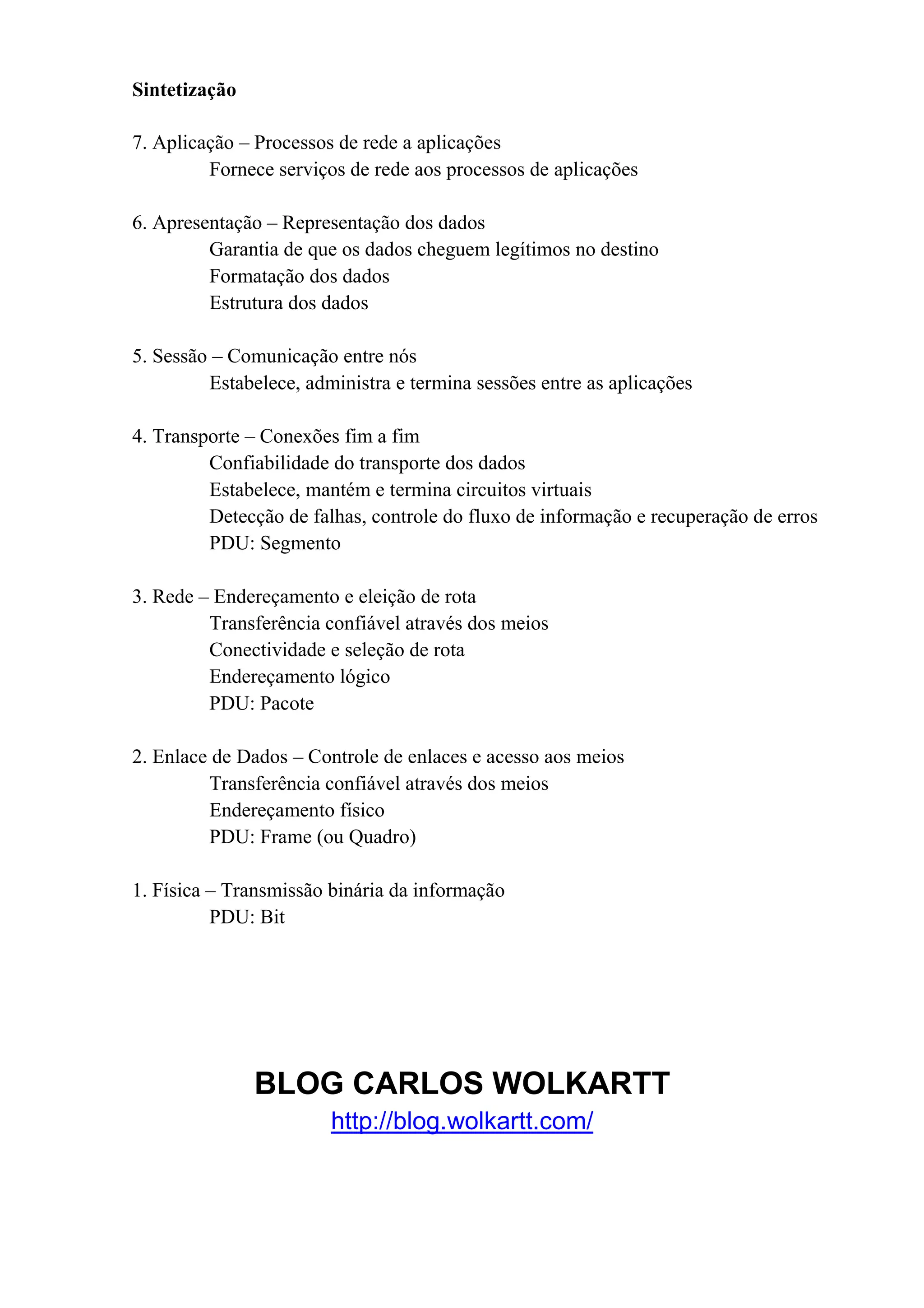 Sintetização

7. Aplicação – Processos de rede a aplicações
         Fornece serviços de rede aos processos de aplicações

6. Apresentação – Representação dos dados
         Garantia de que os dados cheguem legítimos no destino
         Formatação dos dados
         Estrutura dos dados

5. Sessão – Comunicação entre nós
         Estabelece, administra e termina sessões entre as aplicações

4. Transporte – Conexões fim a fim
         Confiabilidade do transporte dos dados
         Estabelece, mantém e termina circuitos virtuais
         Detecção de falhas, controle do fluxo de informação e recuperação de erros
         PDU: Segmento

3. Rede – Endereçamento e eleição de rota
         Transferência confiável através dos meios
         Conectividade e seleção de rota
         Endereçamento lógico
         PDU: Pacote

2. Enlace de Dados – Controle de enlaces e acesso aos meios
         Transferência confiável através dos meios
         Endereçamento físico
         PDU: Frame (ou Quadro)

1. Física – Transmissão binária da informação
          PDU: Bit




               BLOG CARLOS WOLKARTT
                        http://blog.wolkartt.com/
 