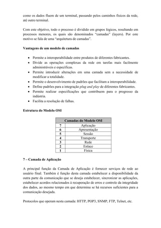 como os dados fluem de um terminal, passando pelos caminhos físicos da rede,
até outro terminal.

Com este objetivo, todo o processo é dividido em grupos lógicos, resultando em
processos menores, os quais são denominados “camadas” (layers). Por este
motivo se fala de uma “arquitetura de camadas”.

Vantagens de um modelo de camadas

   • Permite a interoperabilidade entre produtos de diferentes fabricantes.
   • Divide as operações complexas da rede em tarefas mais facilmente
     administráveis e específicas.
   • Permite introduzir alterações em uma camada sem a necessidade de
     modificar a totalidade.
   • Permite o desenvolvimento de padrões que facilitam a interoperabilidade.
   • Define padrões para a integração plug and play de diferentes fabricantes.
   • Permite realizar especificações que contribuem para o progresso da
     indústria.
   • Facilita a resolução de falhas.

Estrutura do Modelo OSI

                             Camadas do Modelo OSI
                         7            Aplicação
                         6          Apresentação
                         5              Sessão
                         4            Transporte
                         3               Rede
                         2              Enlace
                         1              Física

7 – Camada de Aplicação

A principal função da Camada de Aplicação é fornecer serviços de rede ao
usuário final. Também é função desta camada estabelecer a disponibilidade da
outra parte da comunicação que se deseja estabelecer, sincronizar as aplicações,
estabelecer acordos relacionados à recuperação de erros e controle da integridade
dos dados, ao mesmo tempo em que determina se há recursos suficientes para a
comunicação desejada.

Protocolos que operam nesta camada: HTTP, POP3, SNMP, FTP, Telnet, etc.
 