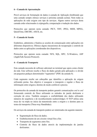 6 – Camada de Apresentação

Provê serviços de formatação de dados à camada de Aplicação (lembrando que
uma camada sempre oferece serviços à próxima camada acima). Nem todas as
aplicações de rede exigem este tipo de serviços. Alguns outros serviços desta
camada estão relacionados à criptografia, compactação e tradução dos dados.

Protocolos que operam nesta camada: PICT, TIFF, JPEG, MIDI, MPEG,
QuickTime, EBCDIC, ASCII, etc.

5 – Camada de Sessão

Estabelece, administra e finaliza as sessões de comunicação entre aplicações em
diferentes dispositivos. Oferece alguns mecanismos de recuperação e controle de
dados entre as aplicações coordenadas dos dispositivos.

Protocolos que operam nesta camada: NFS, SQL, RPC, X-Windows, ASP
(AppleTalk Session Protocol).

4 – Camada de Transporte

Esta camada necessita de software adicional no terminal que opera como cliente
da rede. Este software recebe o fluxo de dados gerado pela aplicação e o divide
em pequenos pedaços denominados “segmentos” (PDU da camada 4).

Cada segmento recebe um cabeçalho que identifica a aplicação de origem
utilizando portas. Seu objetivo é assegurar o transporte e regular o fluxo de
informação entre origem e destino de modo confiável e preciso.

Os protocolos da camada de transporte podem garantir comunicações end to end
fornecendo controle de fluxo utilizando os métodos de janela deslizante e
correção de erros. Também assegura a confiabilidade dos dados utilizando
números de sequência e de reconhecimento (acknowledge). O TCP utiliza uma
troca de via tripla no início da transmissão entre a origem e o destino para os
testes de transporte (Three-way Handshake).

Os serviços da camada de transporte podem ser sintetizados da seguinte maneira:

   •   Segmentação do fluxo de dados.
   •   Estabelecimento de um circuito virtual fim a fim.
   •   Transporte de segmentos entre fins.
   •   Controle do fluxo de dados através da implementação de janelas
       deslizantes.
 