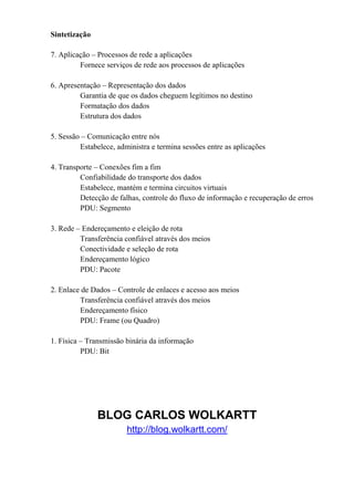 Sintetização

7. Aplicação – Processos de rede a aplicações
         Fornece serviços de rede aos processos de aplicações

6. Apresentação – Representação dos dados
         Garantia de que os dados cheguem legítimos no destino
         Formatação dos dados
         Estrutura dos dados

5. Sessão – Comunicação entre nós
         Estabelece, administra e termina sessões entre as aplicações

4. Transporte – Conexões fim a fim
         Confiabilidade do transporte dos dados
         Estabelece, mantém e termina circuitos virtuais
         Detecção de falhas, controle do fluxo de informação e recuperação de erros
         PDU: Segmento

3. Rede – Endereçamento e eleição de rota
         Transferência confiável através dos meios
         Conectividade e seleção de rota
         Endereçamento lógico
         PDU: Pacote

2. Enlace de Dados – Controle de enlaces e acesso aos meios
         Transferência confiável através dos meios
         Endereçamento físico
         PDU: Frame (ou Quadro)

1. Física – Transmissão binária da informação
          PDU: Bit




               BLOG CARLOS WOLKARTT
                        http://blog.wolkartt.com/
 
