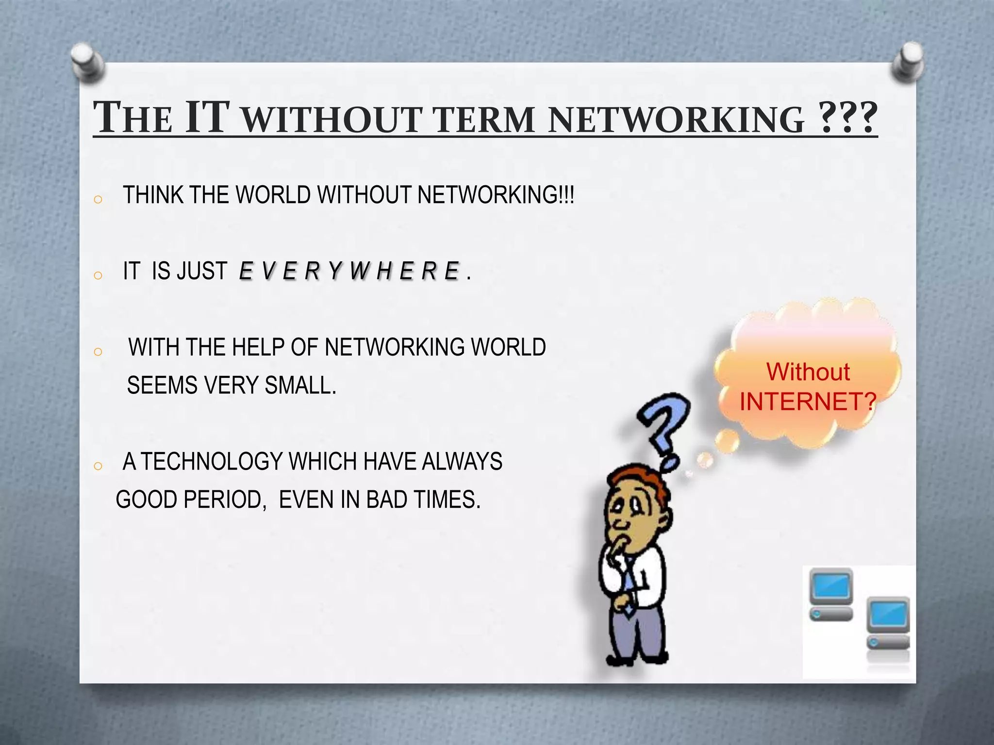 THE IT WITHOUT TERM NETWORKING ???
o   THINK THE WORLD WITHOUT NETWORKING!!!


o   IT IS JUST E V E R Y W H E R E .


o    WITH THE HELP OF NETWORKING WORLD
                                              Without
    SEEMS VERY SMALL.
                                            INTERNET?

o   A TECHNOLOGY WHICH HAVE ALWAYS
    GOOD PERIOD, EVEN IN BAD TIMES.
 