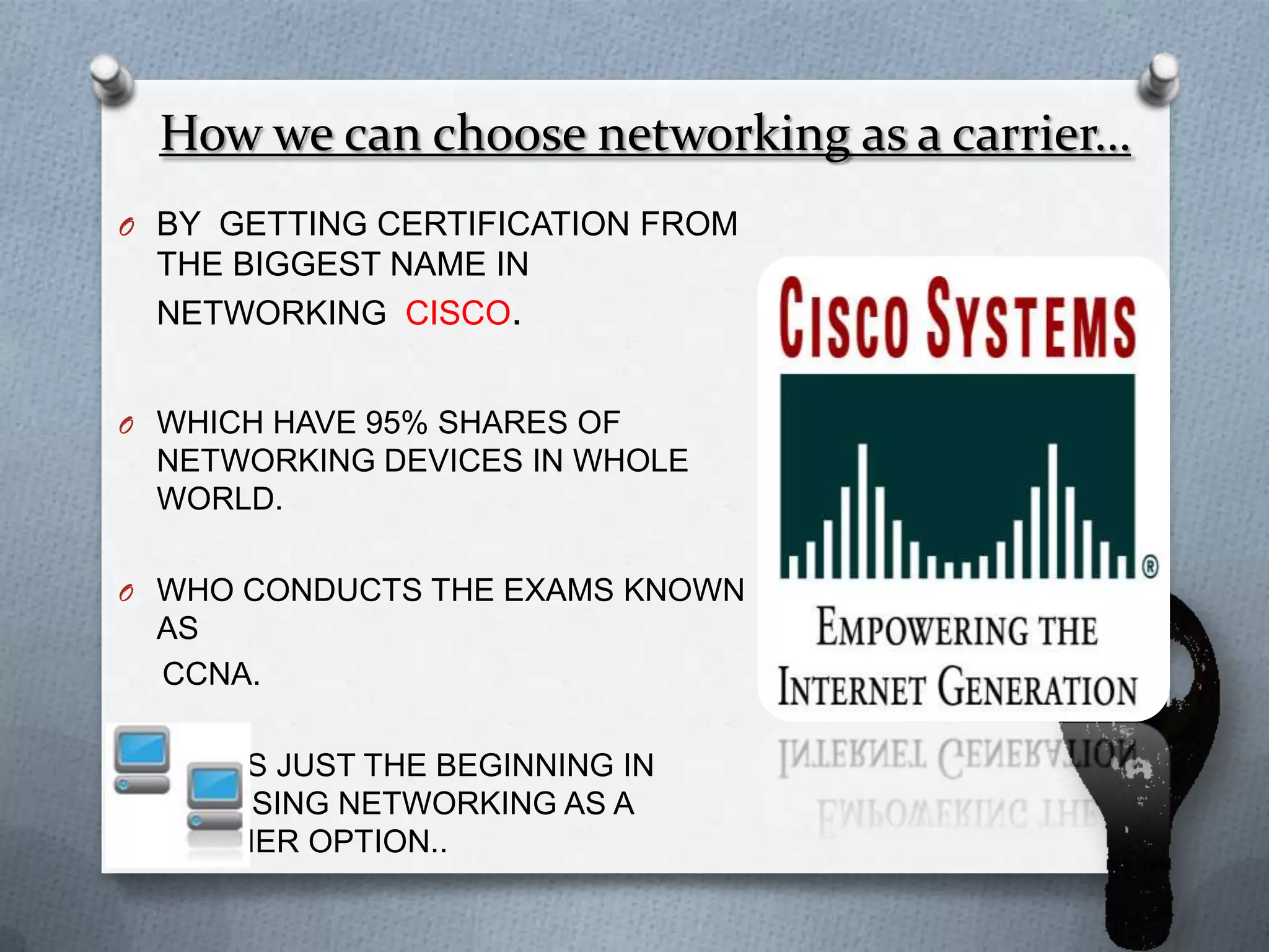 How we can choose networking as a carrier…
O BY GETTING CERTIFICATION FROM
  THE BIGGEST NAME IN
  NETWORKING CISCO.


O WHICH HAVE 95% SHARES OF
  NETWORKING DEVICES IN WHOLE
  WORLD.

O WHO CONDUCTS THE EXAMS KNOWN
  AS
  CCNA.

O THIS IS JUST THE BEGINNING IN
  CHOOSING NETWORKING AS A
  CARRIER OPTION..
 