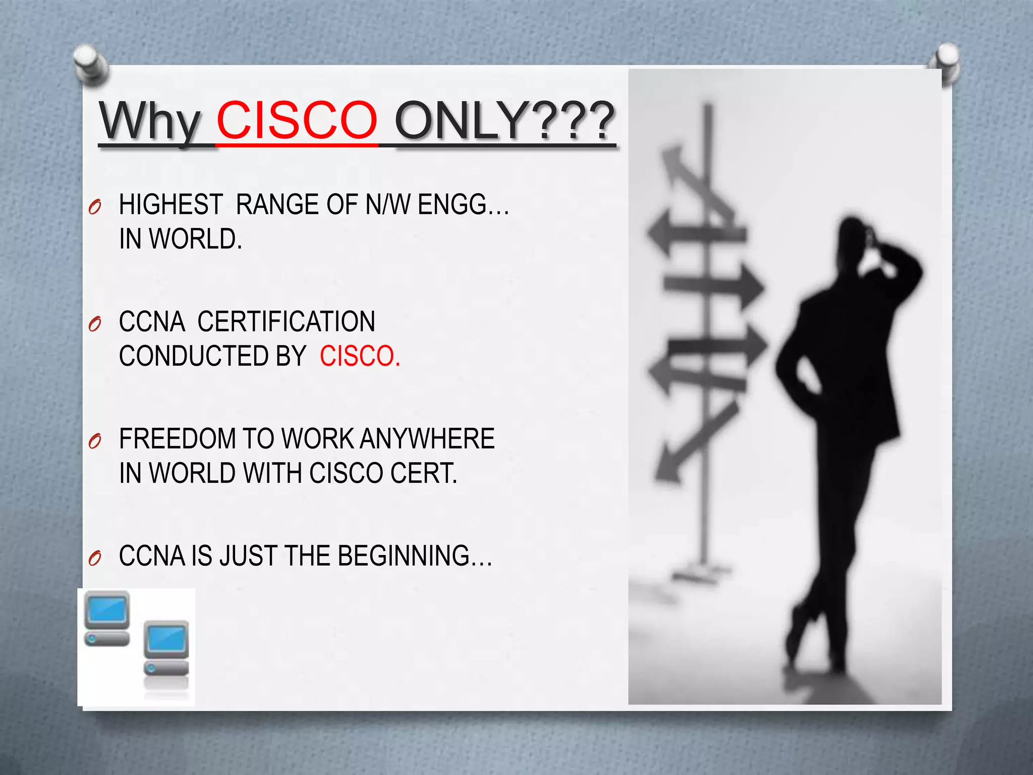 Why CISCO ONLY???
O HIGHEST RANGE OF N/W ENGG…
  IN WORLD.

O CCNA CERTIFICATION
  CONDUCTED BY CISCO.

O FREEDOM TO WORK ANYWHERE
  IN WORLD WITH CISCO CERT.

O CCNA IS JUST THE BEGINNING…
 