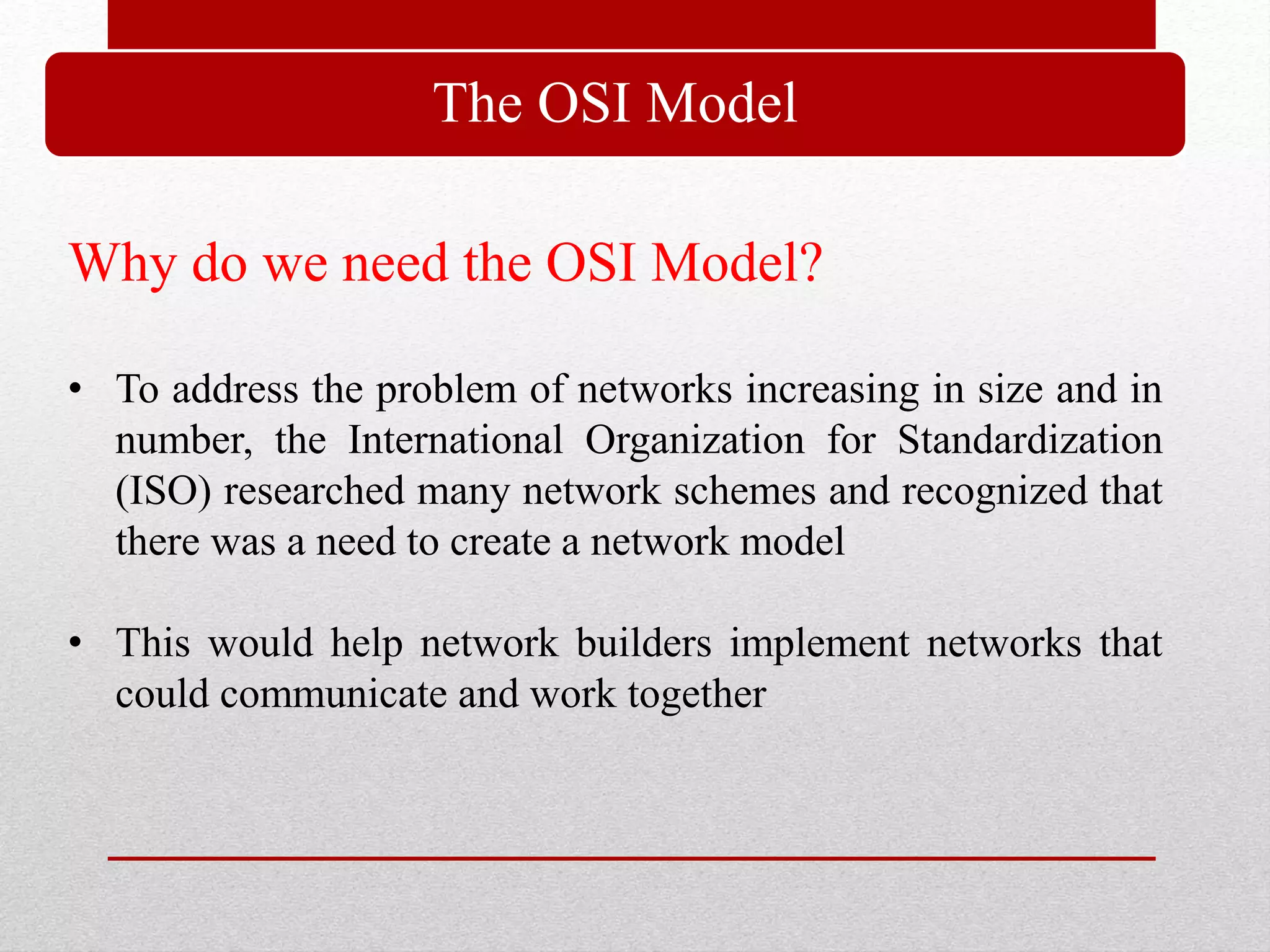 The OSI Model
Why do we need the OSI Model?
• To address the problem of networks increasing in size and in
number, the International Organization for Standardization
(ISO) researched many network schemes and recognized that
there was a need to create a network model
• This would help network builders implement networks that
could communicate and work together
 