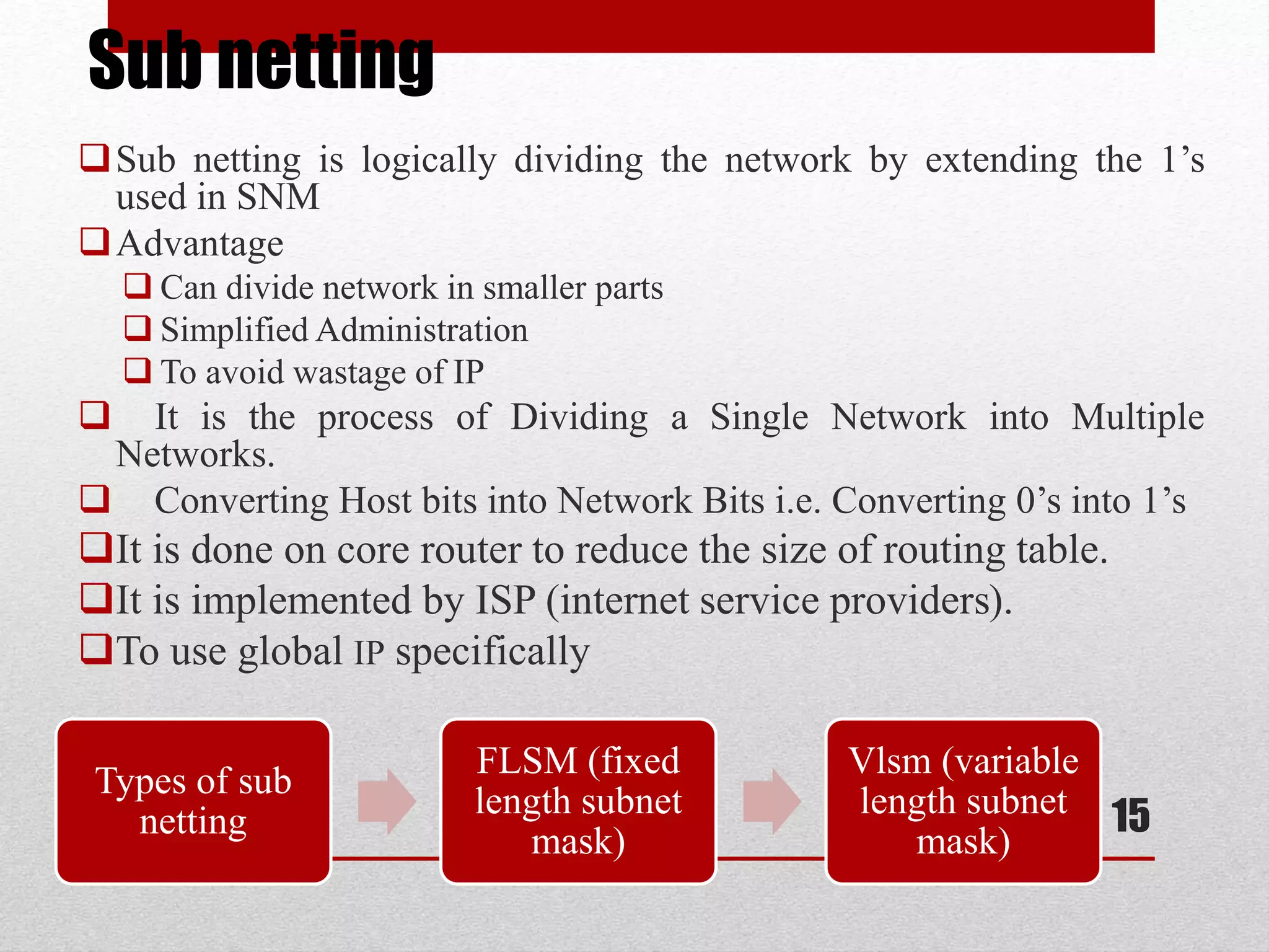 Sub netting
Sub netting is logically dividing the network by extending the 1’s
used in SNM
Advantage
 Can divide network in smaller parts
 Simplified Administration
 To avoid wastage of IP
 It is the process of Dividing a Single Network into Multiple
Networks.
 Converting Host bits into Network Bits i.e. Converting 0’s into 1’s
It is done on core router to reduce the size of routing table.
It is implemented by ISP (internet service providers).
To use global IP specifically
15
Types of sub
netting
FLSM (fixed
length subnet
mask)
Vlsm (variable
length subnet
mask)
 