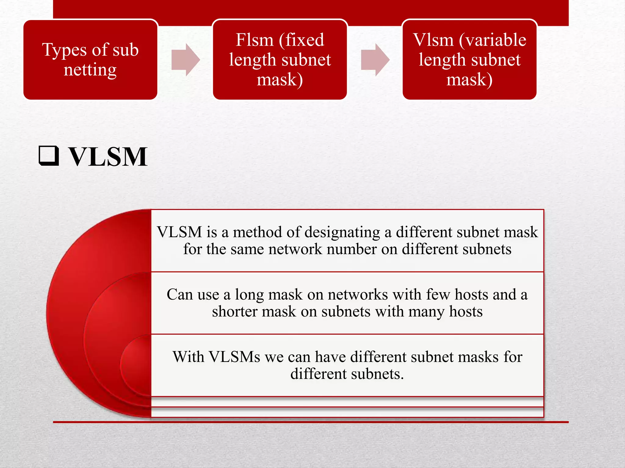  VLSM
VLSM is a method of designating a different subnet mask
for the same network number on different subnets
Can use a long mask on networks with few hosts and a
shorter mask on subnets with many hosts
With VLSMs we can have different subnet masks for
different subnets.
Types of sub
netting
Flsm (fixed
length subnet
mask)
Vlsm (variable
length subnet
mask)
 