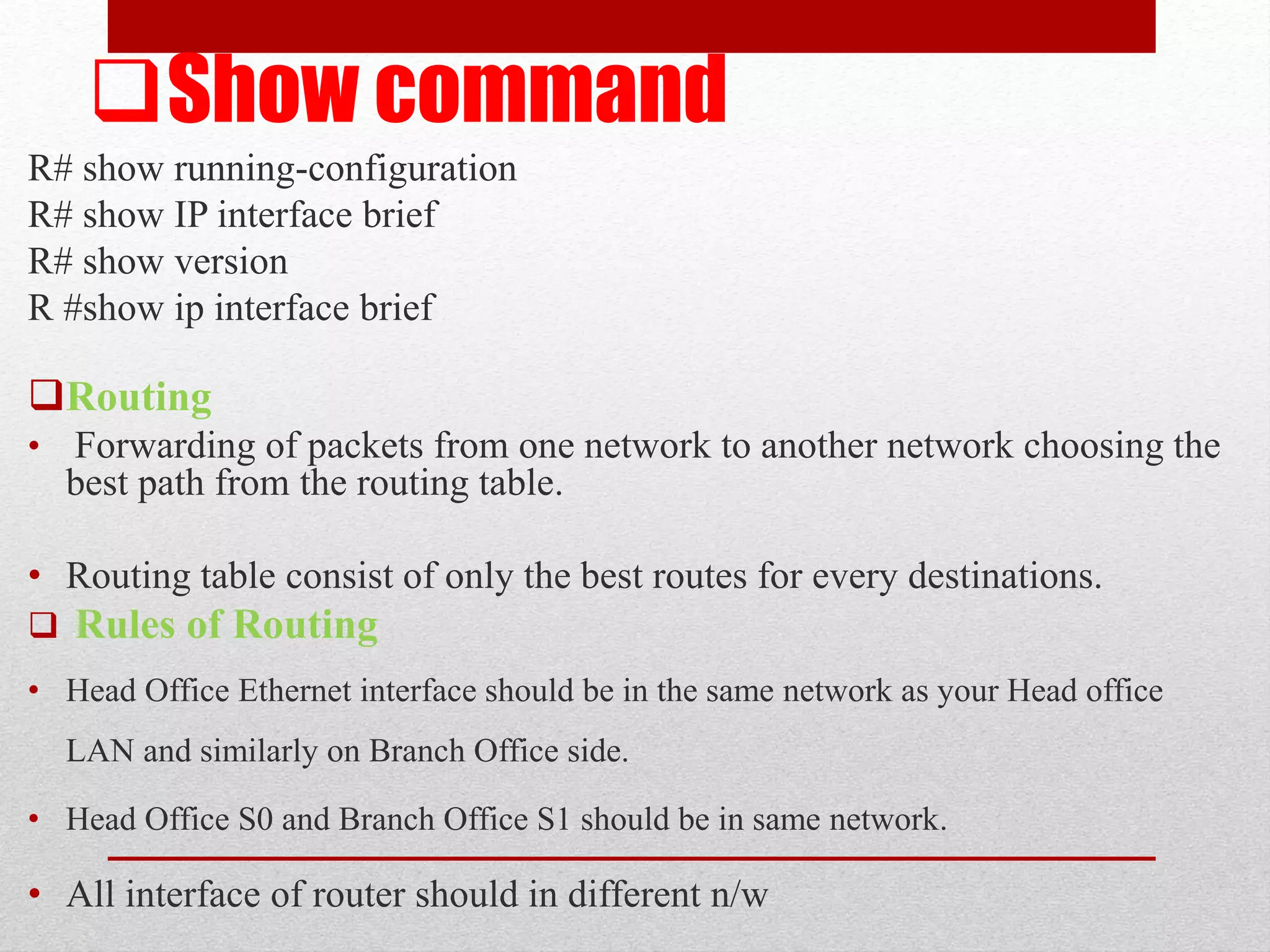 Show command
R# show running-configuration
R# show IP interface brief
R# show version
R #show ip interface brief
Routing
• Forwarding of packets from one network to another network choosing the
best path from the routing table.
• Routing table consist of only the best routes for every destinations.
 Rules of Routing
• Head Office Ethernet interface should be in the same network as your Head office
LAN and similarly on Branch Office side.
• Head Office S0 and Branch Office S1 should be in same network.
• All interface of router should in different n/w
 