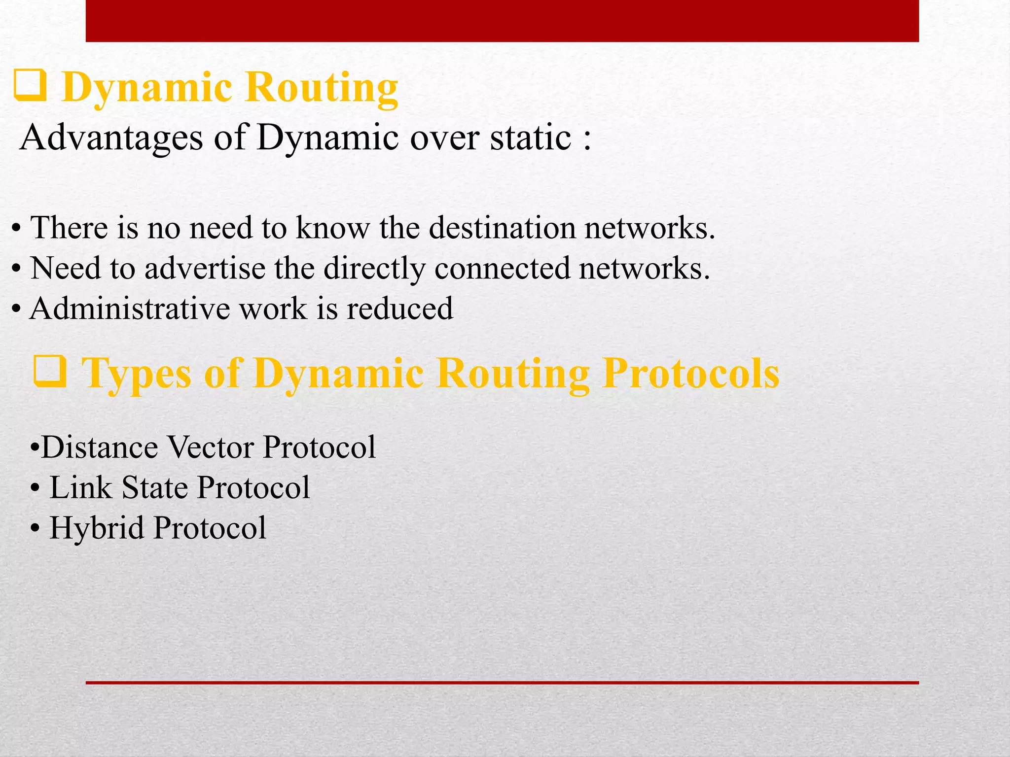  Dynamic Routing
Advantages of Dynamic over static :
• There is no need to know the destination networks.
• Need to advertise the directly connected networks.
• Administrative work is reduced
 Types of Dynamic Routing Protocols
•Distance Vector Protocol
• Link State Protocol
• Hybrid Protocol
 