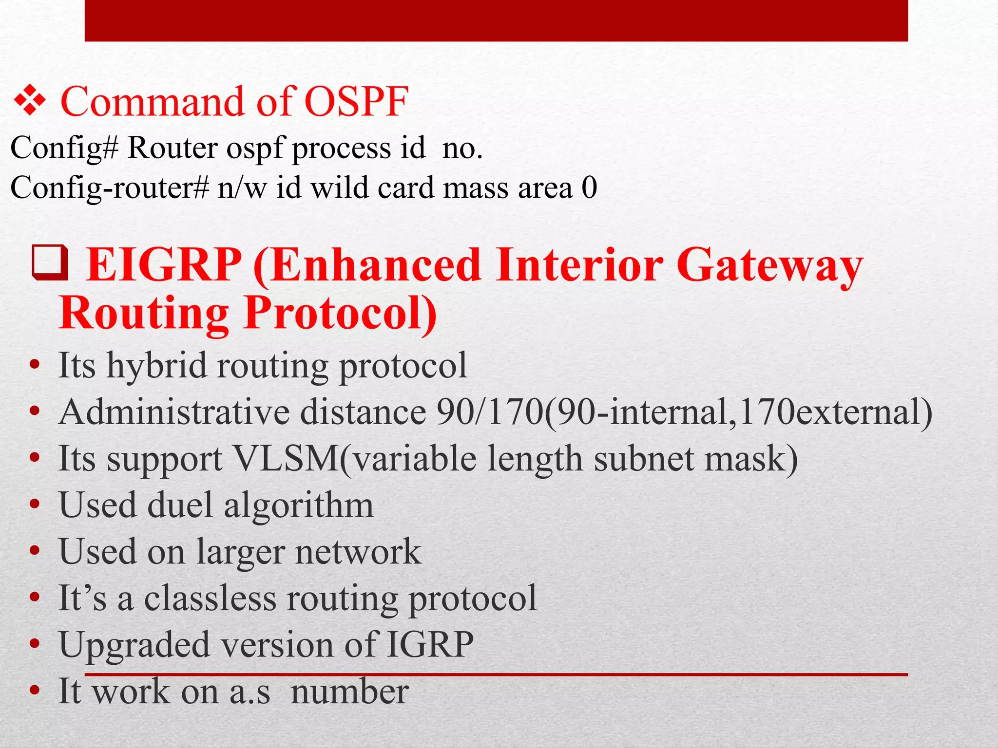  Command of OSPF
Config# Router ospf process id no.
Config-router# n/w id wild card mass area 0
 EIGRP (Enhanced Interior Gateway
Routing Protocol)
• Its hybrid routing protocol
• Administrative distance 90/170(90-internal,170external)
• Its support VLSM(variable length subnet mask)
• Used duel algorithm
• Used on larger network
• It’s a classless routing protocol
• Upgraded version of IGRP
• It work on a.s number
 