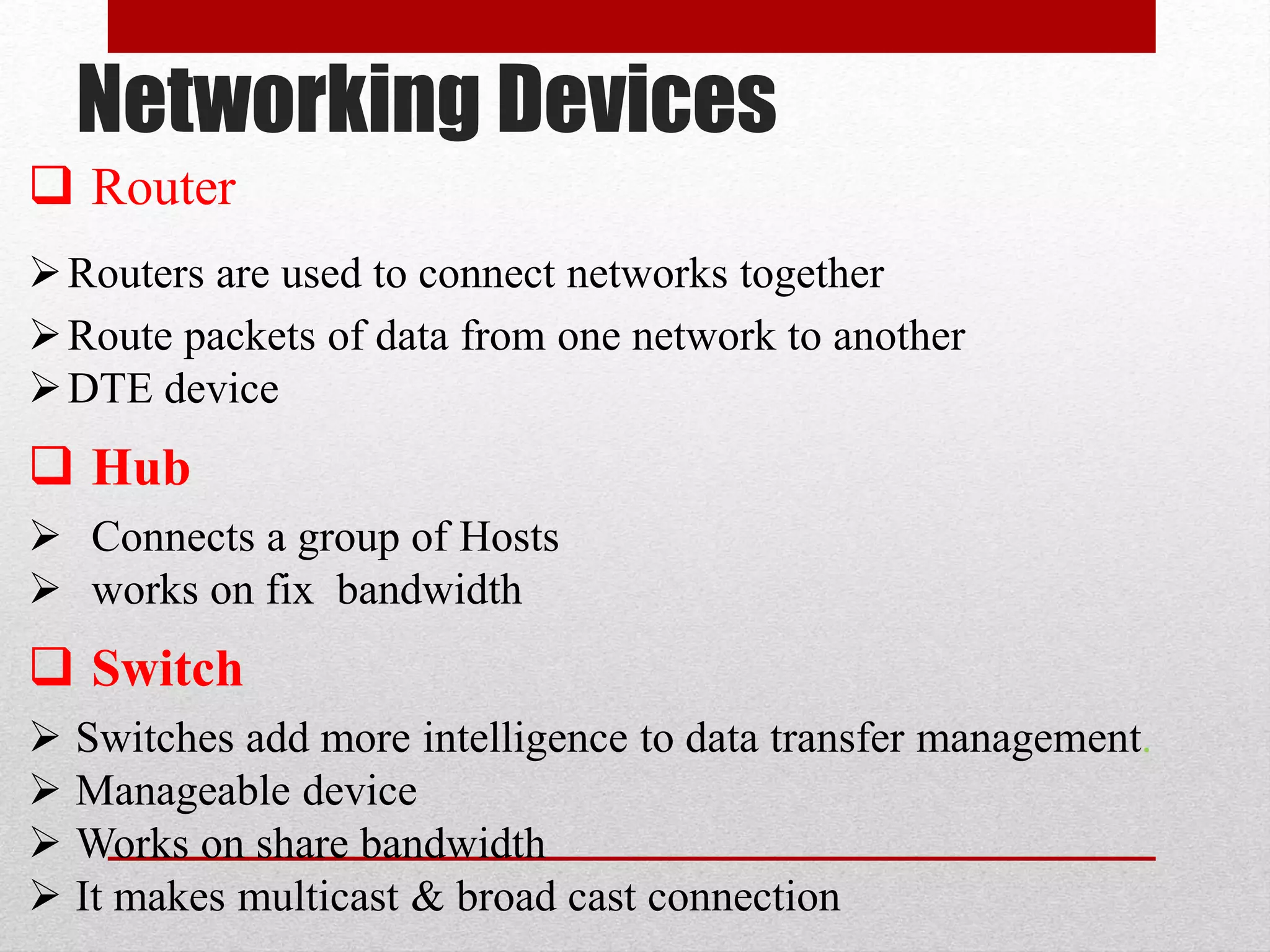 Networking Devices
 Router
Routers are used to connect networks together
Route packets of data from one network to another
DTE device
 Hub
 Connects a group of Hosts
 works on fix bandwidth
 Switch
 Switches add more intelligence to data transfer management.
 Manageable device
 Works on share bandwidth
 It makes multicast & broad cast connection
 