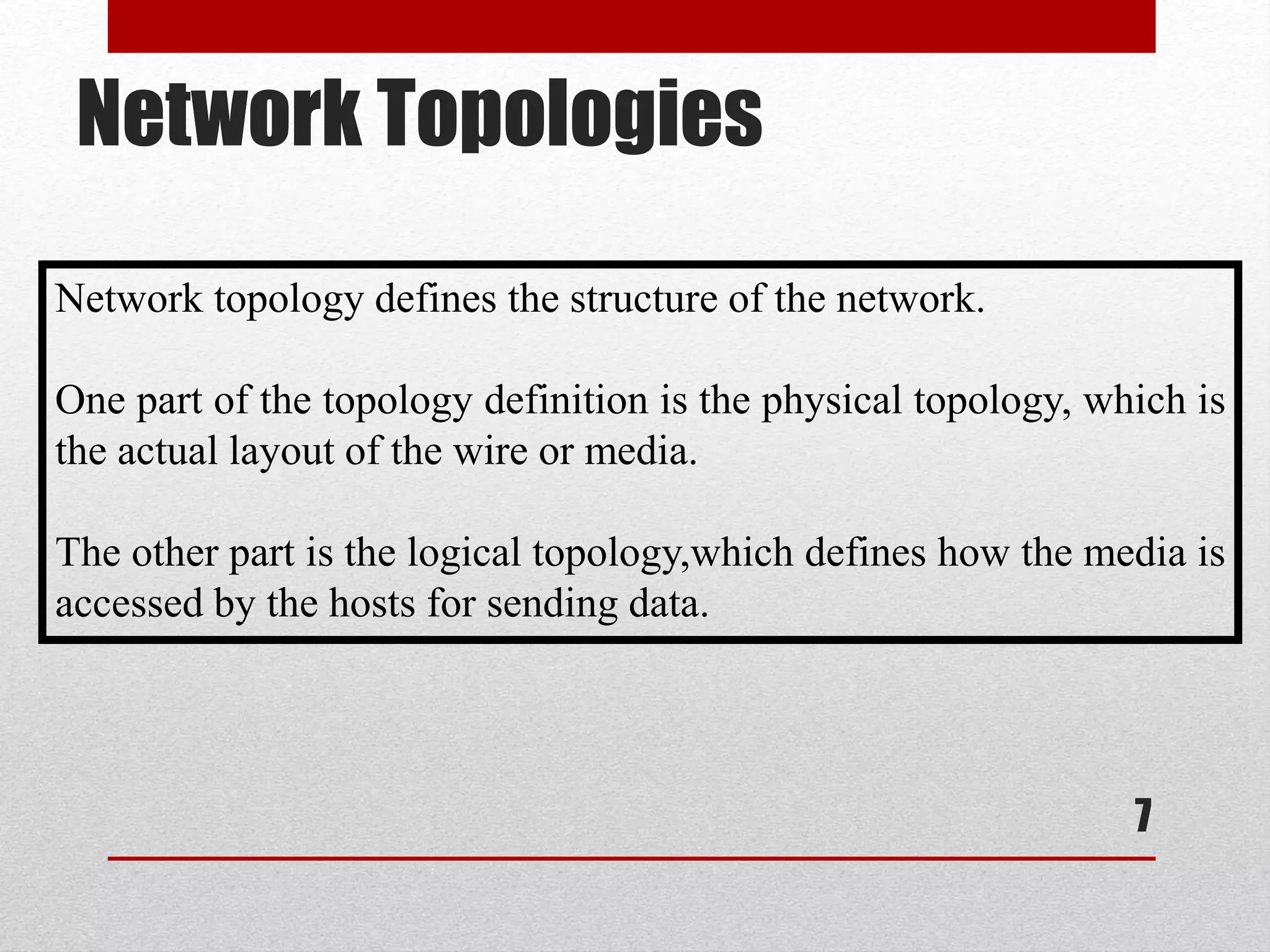 Network Topologies
7
Network topology defines the structure of the network.
One part of the topology definition is the physical topology, which is
the actual layout of the wire or media.
The other part is the logical topology,which defines how the media is
accessed by the hosts for sending data.
 