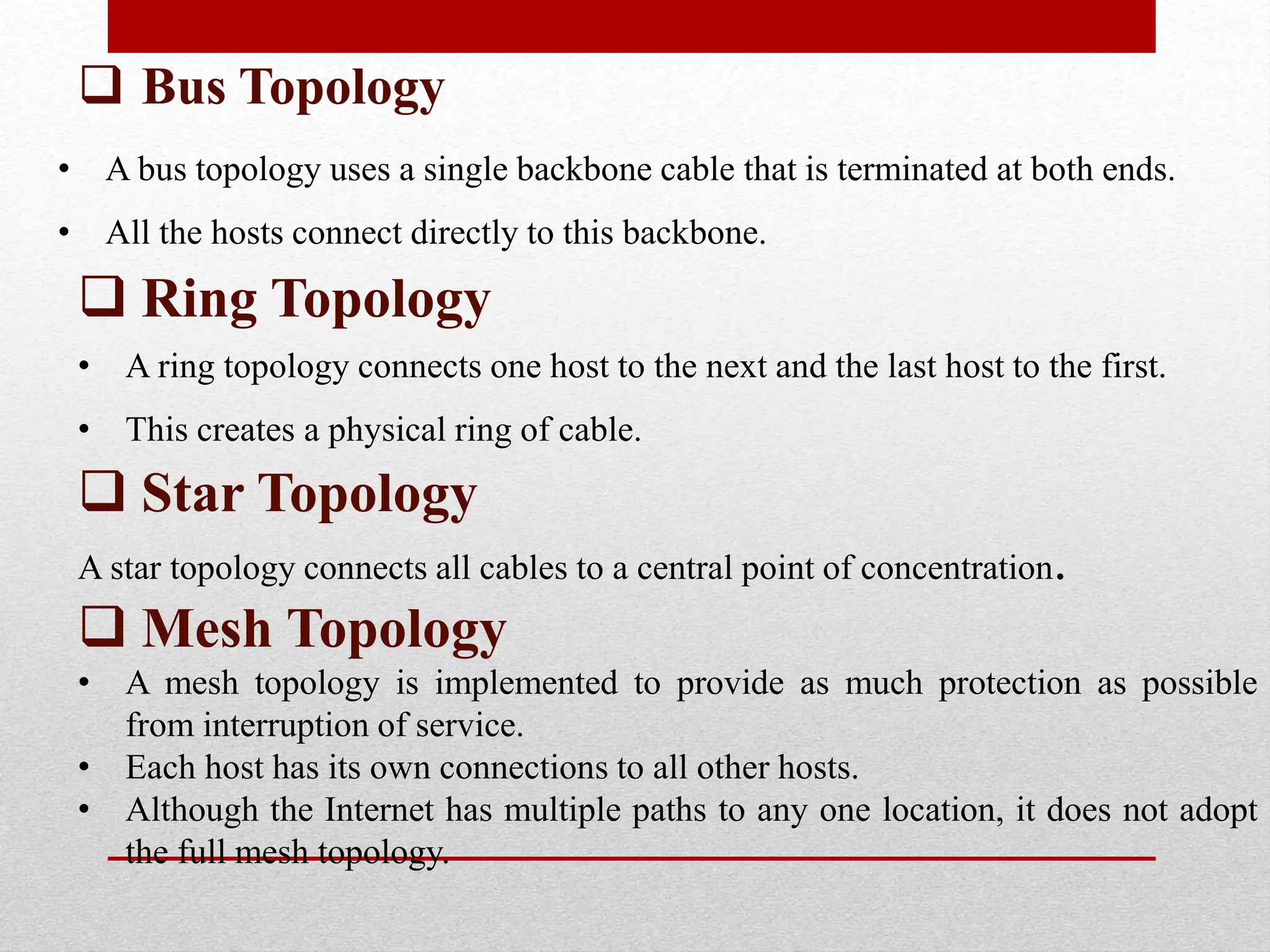  Bus Topology
• A bus topology uses a single backbone cable that is terminated at both ends.
• All the hosts connect directly to this backbone.
 Ring Topology
• A ring topology connects one host to the next and the last host to the first.
• This creates a physical ring of cable.
 Star Topology
A star topology connects all cables to a central point of concentration.
 Mesh Topology
• A mesh topology is implemented to provide as much protection as possible
from interruption of service.
• Each host has its own connections to all other hosts.
• Although the Internet has multiple paths to any one location, it does not adopt
the full mesh topology.
 