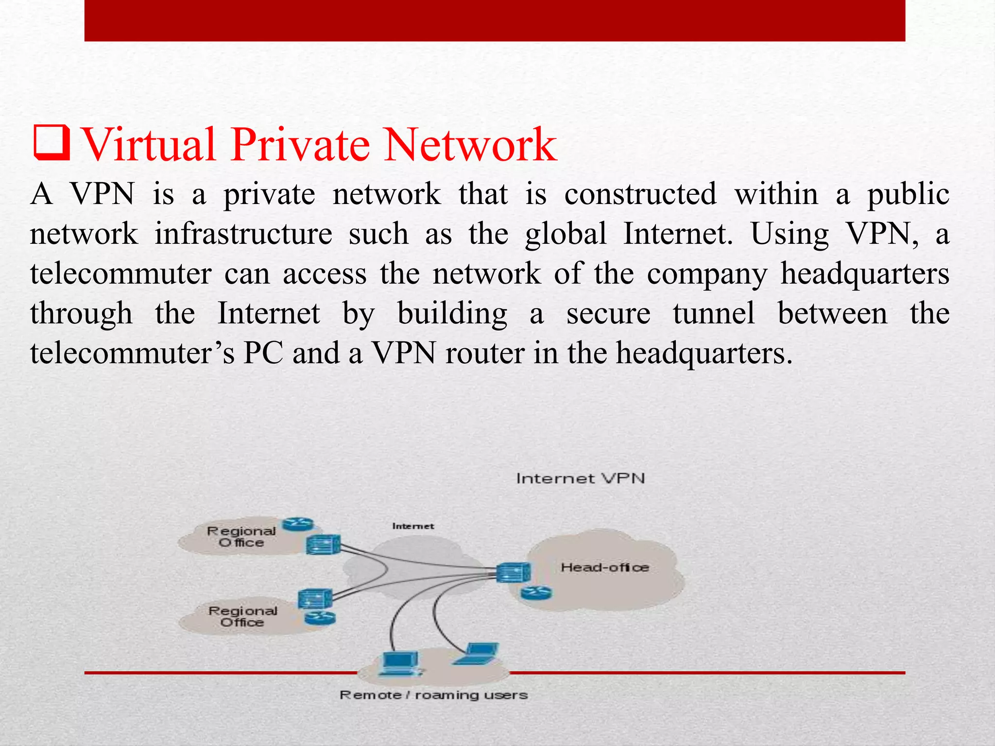 Virtual Private Network
A VPN is a private network that is constructed within a public
network infrastructure such as the global Internet. Using VPN, a
telecommuter can access the network of the company headquarters
through the Internet by building a secure tunnel between the
telecommuter’s PC and a VPN router in the headquarters.
 