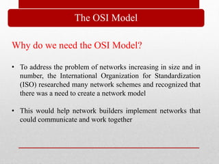The OSI Model
Why do we need the OSI Model?
• To address the problem of networks increasing in size and in
number, the International Organization for Standardization
(ISO) researched many network schemes and recognized that
there was a need to create a network model
• This would help network builders implement networks that
could communicate and work together
 