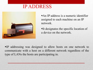 IP ADDRESS
An IP address is a numeric identifier
assigned to each machine on an IP
network.
It designates the specific location of
a device on the network.
IP addressing was designed to allow hosts on one network to
communicate with a host on a different network regardless of the
type of LANs the hosts are participating in.
 