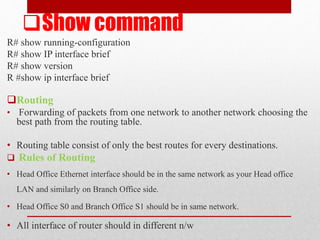 Show command
R# show running-configuration
R# show IP interface brief
R# show version
R #show ip interface brief
Routing
• Forwarding of packets from one network to another network choosing the
best path from the routing table.
• Routing table consist of only the best routes for every destinations.
 Rules of Routing
• Head Office Ethernet interface should be in the same network as your Head office
LAN and similarly on Branch Office side.
• Head Office S0 and Branch Office S1 should be in same network.
• All interface of router should in different n/w
 