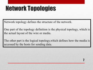Network Topologies
7
Network topology defines the structure of the network.
One part of the topology definition is the physical topology, which is
the actual layout of the wire or media.
The other part is the logical topology,which defines how the media is
accessed by the hosts for sending data.
 