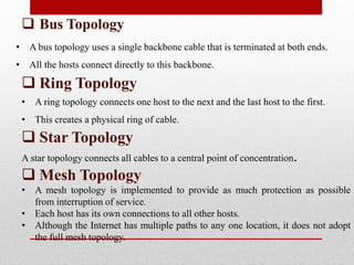  Bus Topology
• A bus topology uses a single backbone cable that is terminated at both ends.
• All the hosts connect directly to this backbone.
 Ring Topology
• A ring topology connects one host to the next and the last host to the first.
• This creates a physical ring of cable.
 Star Topology
A star topology connects all cables to a central point of concentration.
 Mesh Topology
• A mesh topology is implemented to provide as much protection as possible
from interruption of service.
• Each host has its own connections to all other hosts.
• Although the Internet has multiple paths to any one location, it does not adopt
the full mesh topology.
 