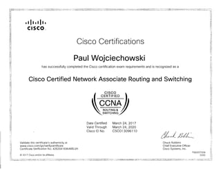 • I II • I II •
CISCO,"
Cisco Certifications

Paul Wojciechowski

has successfully completed the Cisco certification exam requirements and is recognized as a
Cisco Certified Network Associate Routing and Switching
CISCO

CERTIFIED

ROUTING &
SWITCHING
Date Certified March 24, 2017
Valid Through March 24, 2020
Cisco lD No. CSC013096110
ae-Ll6~
Validate this certificate's authenticity at Chuck Robbins
www.cisco.com/go/verifycertificate Chief Executive Officer
Certificate Verification No. 428204169646ELVH Cisco Systems, Inc.
7083257009
© 2017 Cisco and/or its affiliates 0330
 