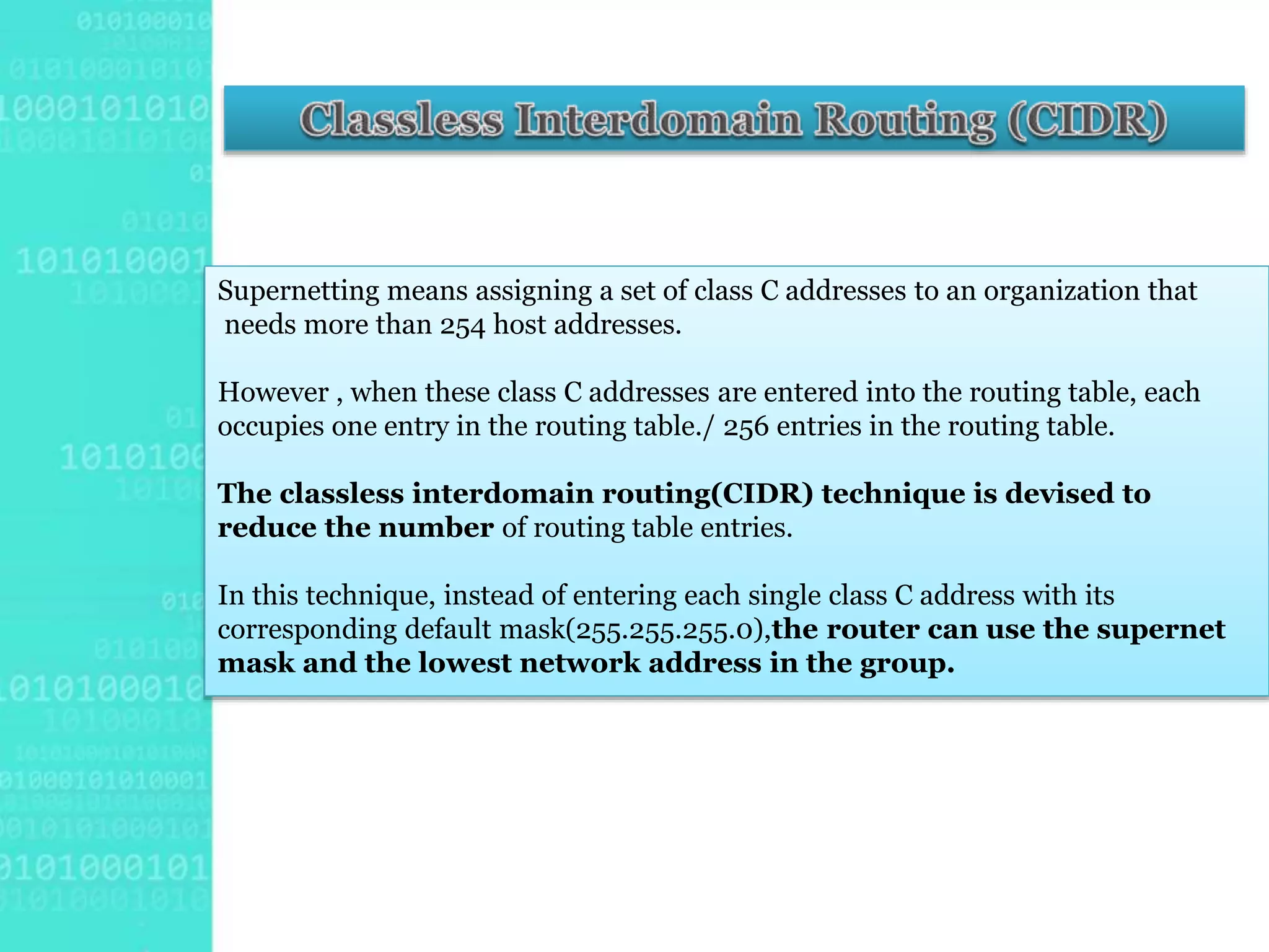 Supernetting means assigning a set of class C addresses to an organization that
needs more than 254 host addresses.
However , when these class C addresses are entered into the routing table, each
occupies one entry in the routing table./ 256 entries in the routing table.
The classless interdomain routing(CIDR) technique is devised to
reduce the number of routing table entries.
In this technique, instead of entering each single class C address with its
corresponding default mask(255.255.255.0),the router can use the supernet
mask and the lowest network address in the group.
 