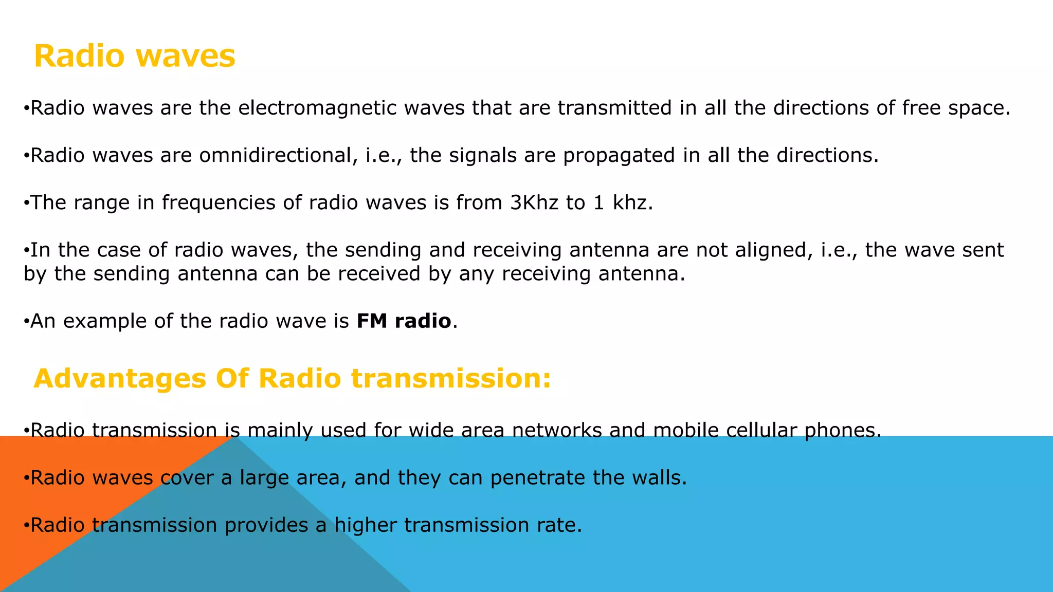 Radio waves
•Radio waves are the electromagnetic waves that are transmitted in all the directions of free space.
•Radio waves are omnidirectional, i.e., the signals are propagated in all the directions.
•The range in frequencies of radio waves is from 3Khz to 1 khz.
•In the case of radio waves, the sending and receiving antenna are not aligned, i.e., the wave sent
by the sending antenna can be received by any receiving antenna.
•An example of the radio wave is FM radio.
Advantages Of Radio transmission:
•Radio transmission is mainly used for wide area networks and mobile cellular phones.
•Radio waves cover a large area, and they can penetrate the walls.
•Radio transmission provides a higher transmission rate.
 