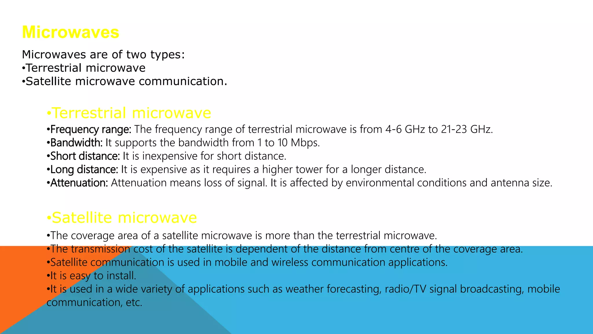Microwaves
•Frequency range: The frequency range of terrestrial microwave is from 4-6 GHz to 21-23 GHz.
•Bandwidth: It supports the bandwidth from 1 to 10 Mbps.
•Short distance: It is inexpensive for short distance.
•Long distance: It is expensive as it requires a higher tower for a longer distance.
•Attenuation: Attenuation means loss of signal. It is affected by environmental conditions and antenna size.
Microwaves are of two types:
•Terrestrial microwave
•Satellite microwave communication.
•Terrestrial microwave
•Satellite microwave
•The coverage area of a satellite microwave is more than the terrestrial microwave.
•The transmission cost of the satellite is dependent of the distance from centre of the coverage area.
•Satellite communication is used in mobile and wireless communication applications.
•It is easy to install.
•It is used in a wide variety of applications such as weather forecasting, radio/TV signal broadcasting, mobile
communication, etc.
 