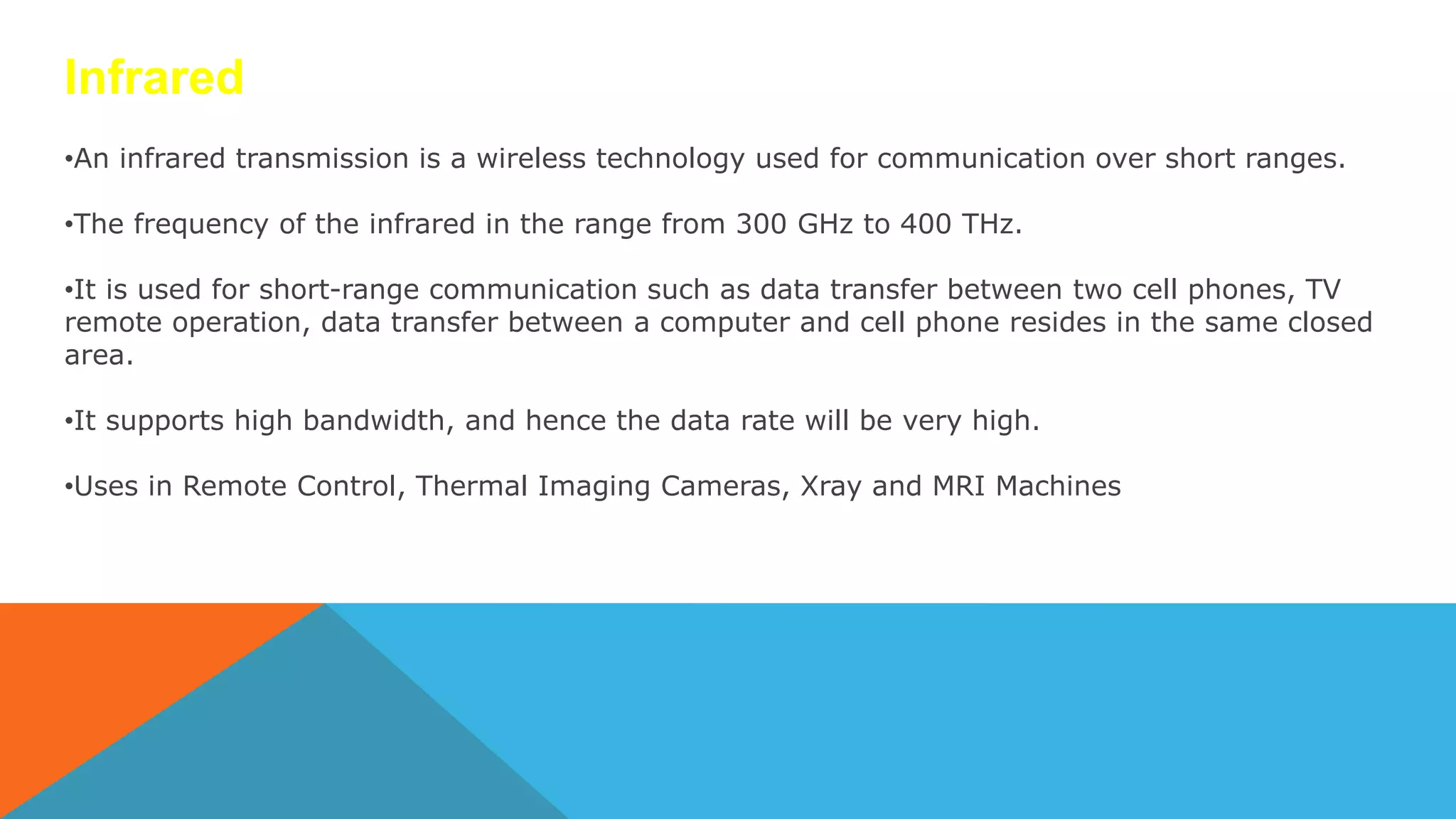 Infrared
•An infrared transmission is a wireless technology used for communication over short ranges.
•The frequency of the infrared in the range from 300 GHz to 400 THz.
•It is used for short-range communication such as data transfer between two cell phones, TV
remote operation, data transfer between a computer and cell phone resides in the same closed
area.
•It supports high bandwidth, and hence the data rate will be very high.
•Uses in Remote Control, Thermal Imaging Cameras, Xray and MRI Machines
 