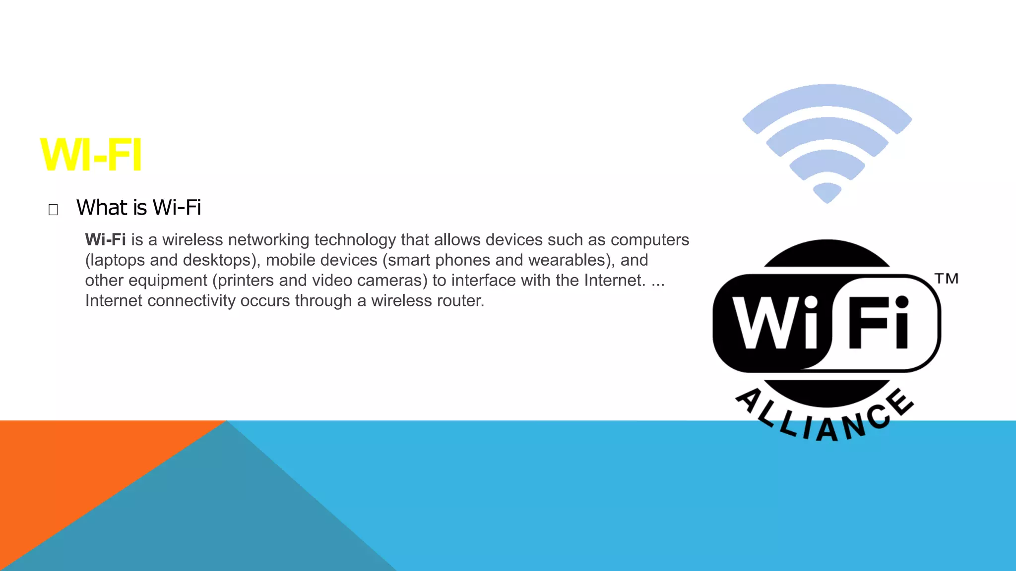 WI-FI
What is Wi-Fi
Wi-Fi is a wireless networking technology that allows devices such as computers
(laptops and desktops), mobile devices (smart phones and wearables), and
other equipment (printers and video cameras) to interface with the Internet. ...
Internet connectivity occurs through a wireless router.
 