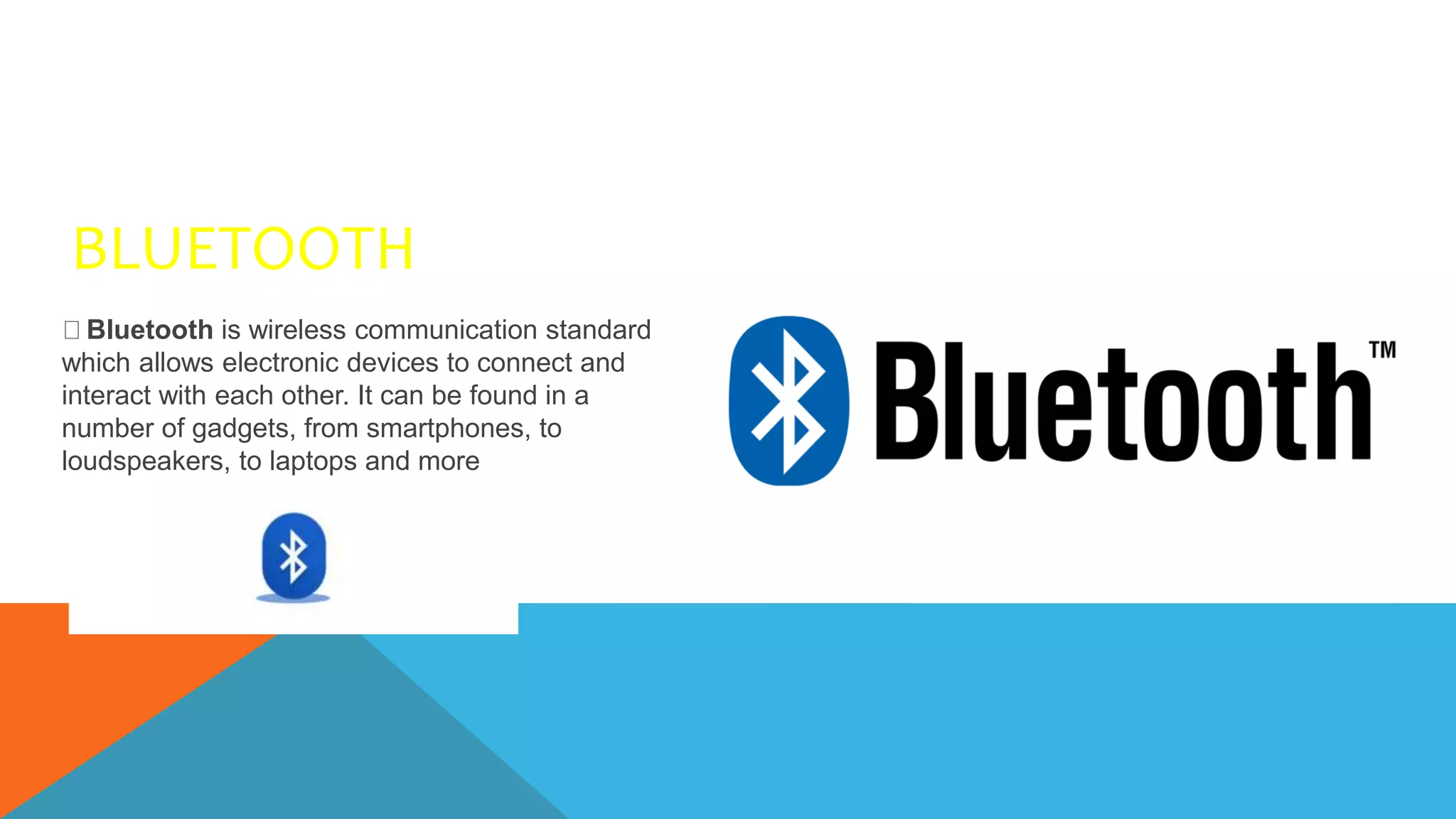 BLUETOOTH
Bluetooth is wireless communication standard
which allows electronic devices to connect and
interact with each other. It can be found in a
number of gadgets, from smartphones, to
loudspeakers, to laptops and more
 
