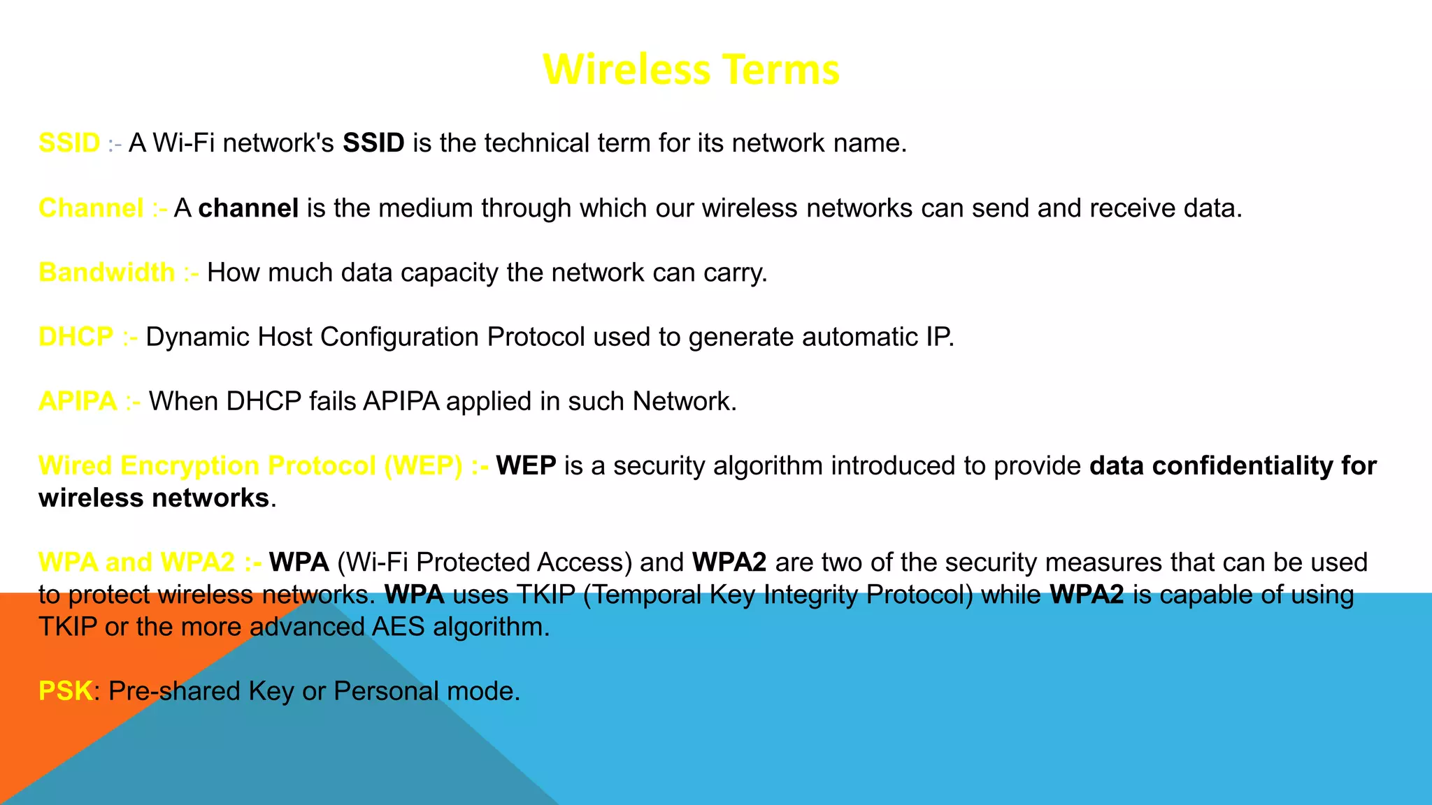 Wireless Terms
SSID :- A Wi-Fi network's SSID is the technical term for its network name.
Channel :- A channel is the medium through which our wireless networks can send and receive data.
Bandwidth :- How much data capacity the network can carry.
DHCP :- Dynamic Host Configuration Protocol used to generate automatic IP.
APIPA :- When DHCP fails APIPA applied in such Network.
Wired Encryption Protocol (WEP) :- WEP is a security algorithm introduced to provide data confidentiality for
wireless networks.
WPA and WPA2 :- WPA (Wi-Fi Protected Access) and WPA2 are two of the security measures that can be used
to protect wireless networks. WPA uses TKIP (Temporal Key Integrity Protocol) while WPA2 is capable of using
TKIP or the more advanced AES algorithm.
PSK: Pre-shared Key or Personal mode.
 