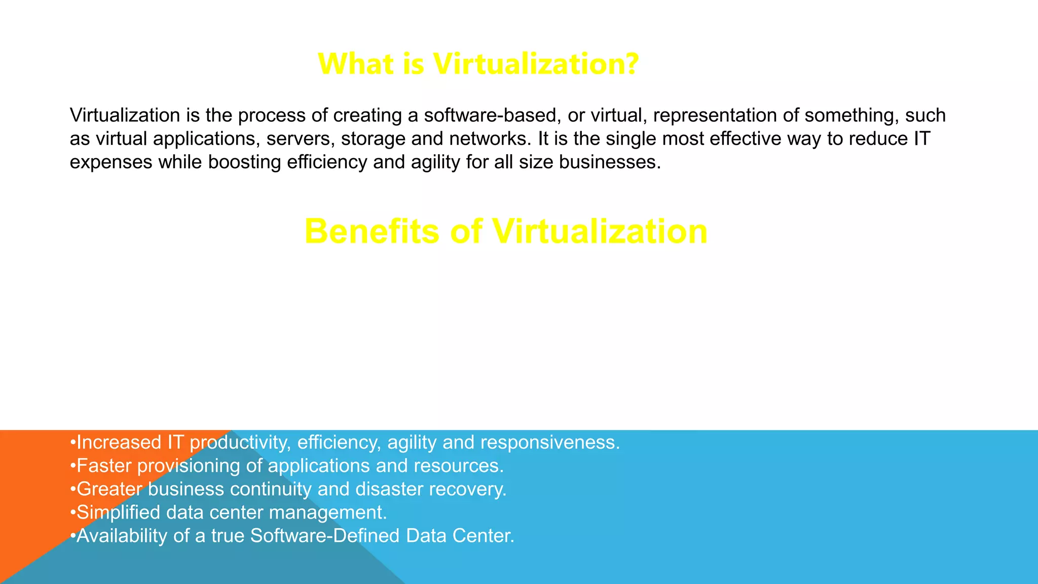 What is Virtualization?
Virtualization is the process of creating a software-based, or virtual, representation of something, such
as virtual applications, servers, storage and networks. It is the single most effective way to reduce IT
expenses while boosting efficiency and agility for all size businesses.
Virtualization can increase IT agility, flexibility and scalability while creating significant cost savings.
Greater workload mobility, increased performance and availability of resources, automated operations –
they’re all benefits of virtualization that make IT simpler to manage and less costly to own and operate.
Additional benefits include:
•Reduced capital and operating costs.
•Minimized or eliminated downtime.
•Increased IT productivity, efficiency, agility and responsiveness.
•Faster provisioning of applications and resources.
•Greater business continuity and disaster recovery.
•Simplified data center management.
•Availability of a true Software-Defined Data Center.
Benefits of Virtualization
 