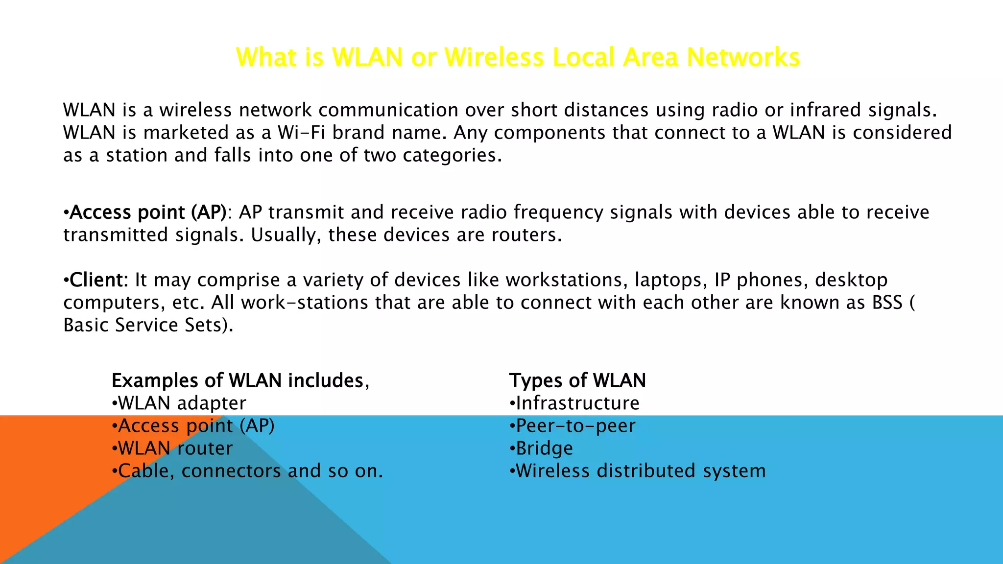 What is WLAN or Wireless Local Area Networks
WLAN is a wireless network communication over short distances using radio or infrared signals.
WLAN is marketed as a Wi-Fi brand name. Any components that connect to a WLAN is considered
as a station and falls into one of two categories.
•Access point (AP): AP transmit and receive radio frequency signals with devices able to receive
transmitted signals. Usually, these devices are routers.
•Client: It may comprise a variety of devices like workstations, laptops, IP phones, desktop
computers, etc. All work-stations that are able to connect with each other are known as BSS (
Basic Service Sets).
Examples of WLAN includes,
•WLAN adapter
•Access point (AP)
•WLAN router
•Cable, connectors and so on.
Types of WLAN
•Infrastructure
•Peer-to-peer
•Bridge
•Wireless distributed system
 