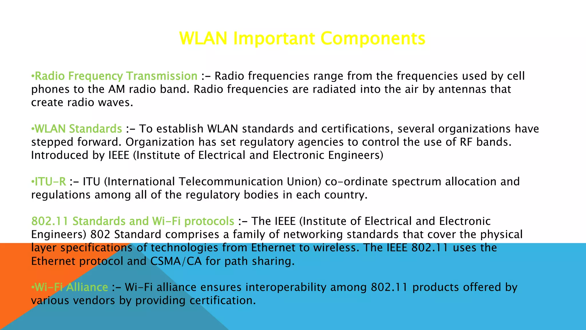 WLAN Important Components
•Radio Frequency Transmission :- Radio frequencies range from the frequencies used by cell
phones to the AM radio band. Radio frequencies are radiated into the air by antennas that
create radio waves.
•WLAN Standards :- To establish WLAN standards and certifications, several organizations have
stepped forward. Organization has set regulatory agencies to control the use of RF bands.
Introduced by IEEE (Institute of Electrical and Electronic Engineers)
•ITU-R :- ITU (International Telecommunication Union) co-ordinate spectrum allocation and
regulations among all of the regulatory bodies in each country.
802.11 Standards and Wi-Fi protocols :- The IEEE (Institute of Electrical and Electronic
Engineers) 802 Standard comprises a family of networking standards that cover the physical
layer specifications of technologies from Ethernet to wireless. The IEEE 802.11 uses the
Ethernet protocol and CSMA/CA for path sharing.
•Wi-Fi Alliance :- Wi-Fi alliance ensures interoperability among 802.11 products offered by
various vendors by providing certification.
 