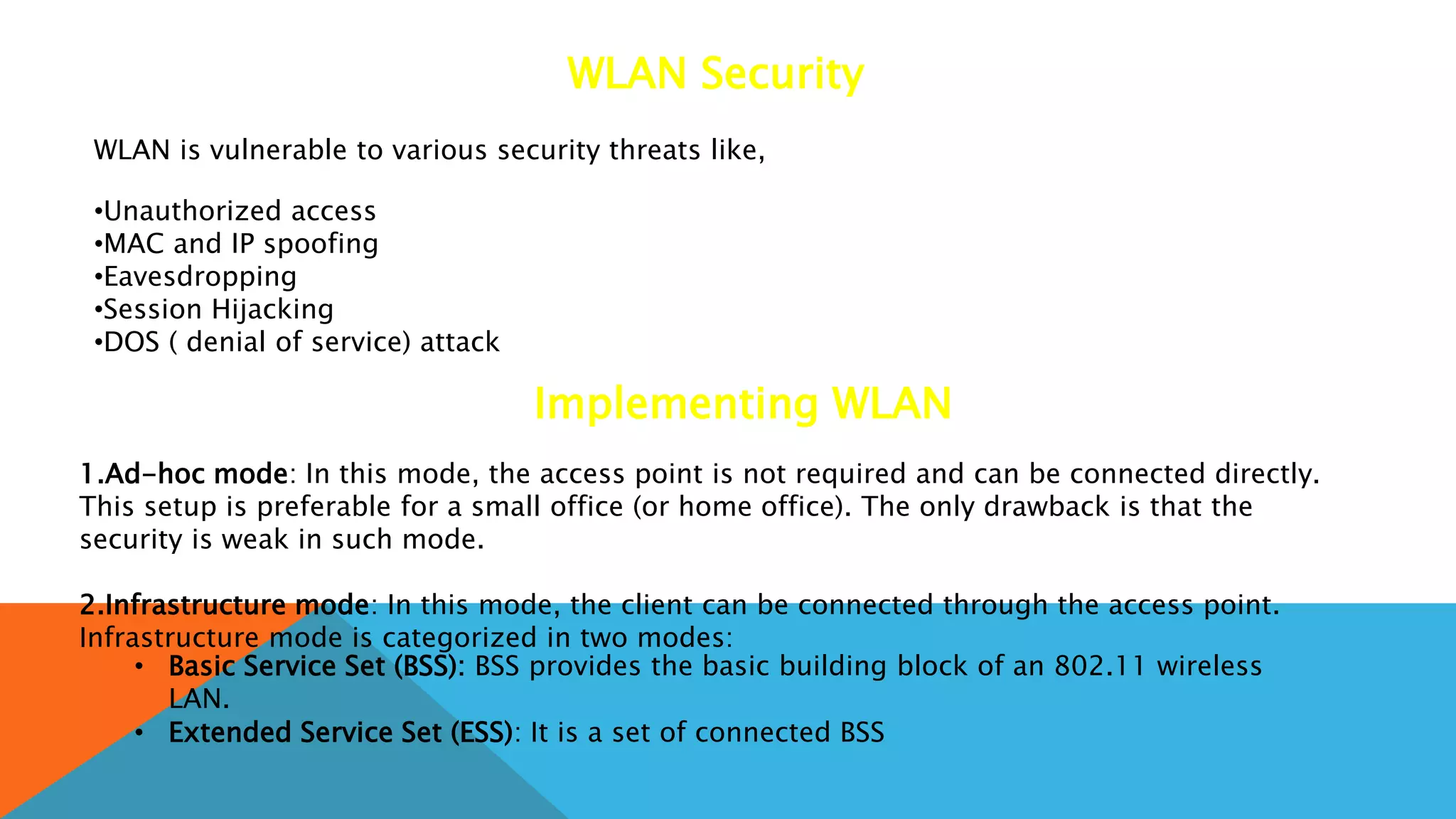 WLAN Security
WLAN is vulnerable to various security threats like,
•Unauthorized access
•MAC and IP spoofing
•Eavesdropping
•Session Hijacking
•DOS ( denial of service) attack
Implementing WLAN
1.Ad-hoc mode: In this mode, the access point is not required and can be connected directly.
This setup is preferable for a small office (or home office). The only drawback is that the
security is weak in such mode.
2.Infrastructure mode: In this mode, the client can be connected through the access point.
Infrastructure mode is categorized in two modes:
• Basic Service Set (BSS): BSS provides the basic building block of an 802.11 wireless
LAN.
• Extended Service Set (ESS): It is a set of connected BSS
 