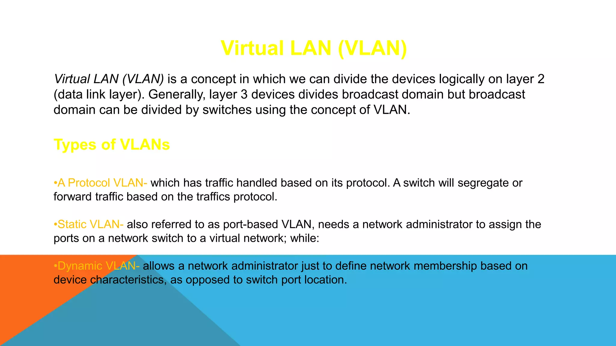Virtual LAN (VLAN)
Virtual LAN (VLAN) is a concept in which we can divide the devices logically on layer 2
(data link layer). Generally, layer 3 devices divides broadcast domain but broadcast
domain can be divided by switches using the concept of VLAN.
Types of VLANs
•A Protocol VLAN- which has traffic handled based on its protocol. A switch will segregate or
forward traffic based on the traffics protocol.
•Static VLAN- also referred to as port-based VLAN, needs a network administrator to assign the
ports on a network switch to a virtual network; while:
•Dynamic VLAN- allows a network administrator just to define network membership based on
device characteristics, as opposed to switch port location.
 