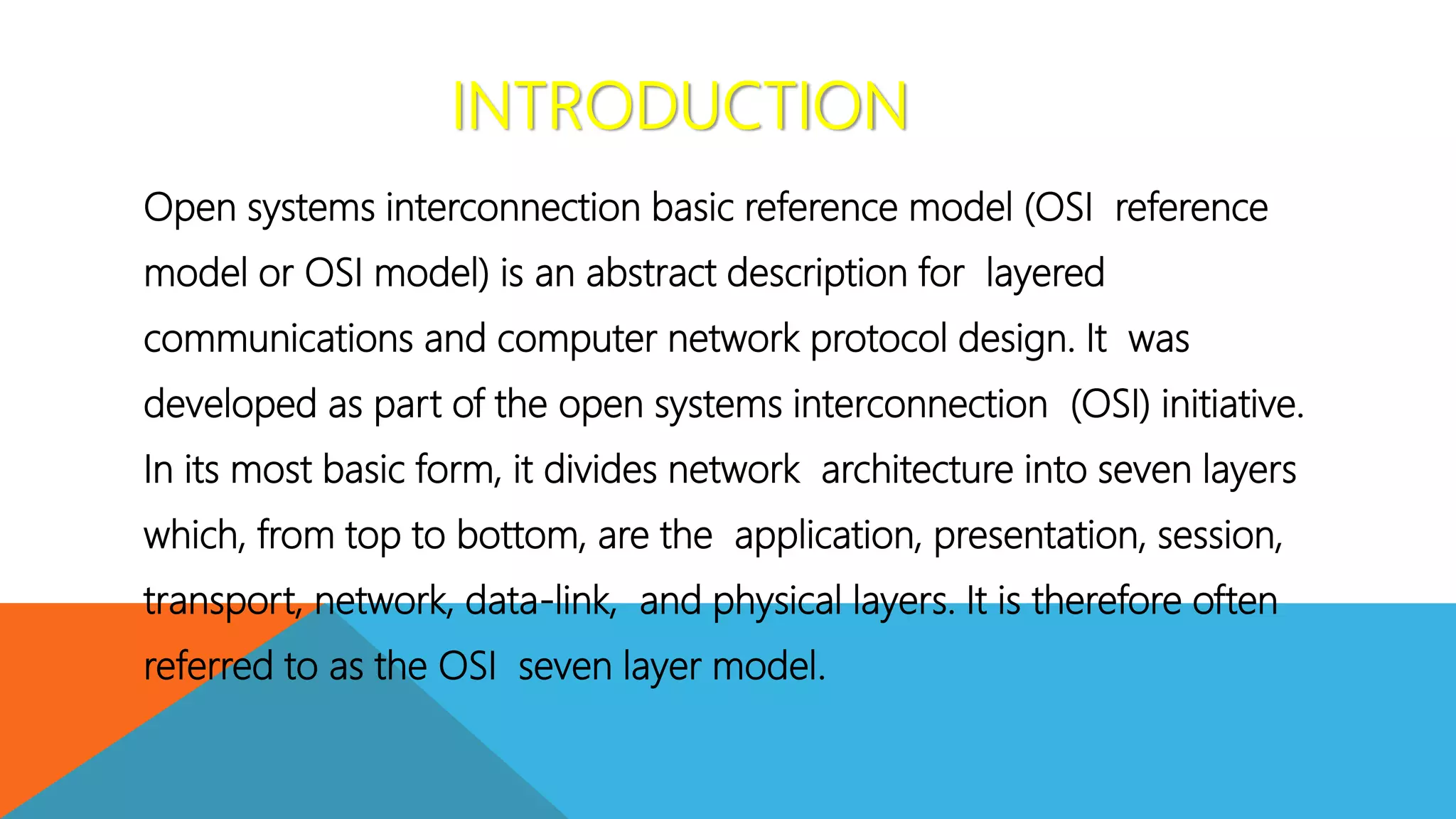INTRODUCTION
Open systems interconnection basic reference model (OSI reference
model or OSI model) is an abstract description for layered
communications and computer network protocol design. It was
developed as part of the open systems interconnection (OSI) initiative.
In its most basic form, it divides network architecture into seven layers
which, from top to bottom, are the application, presentation, session,
transport, network, data-link, and physical layers. It is therefore often
referred to as the OSI seven layer model.
 