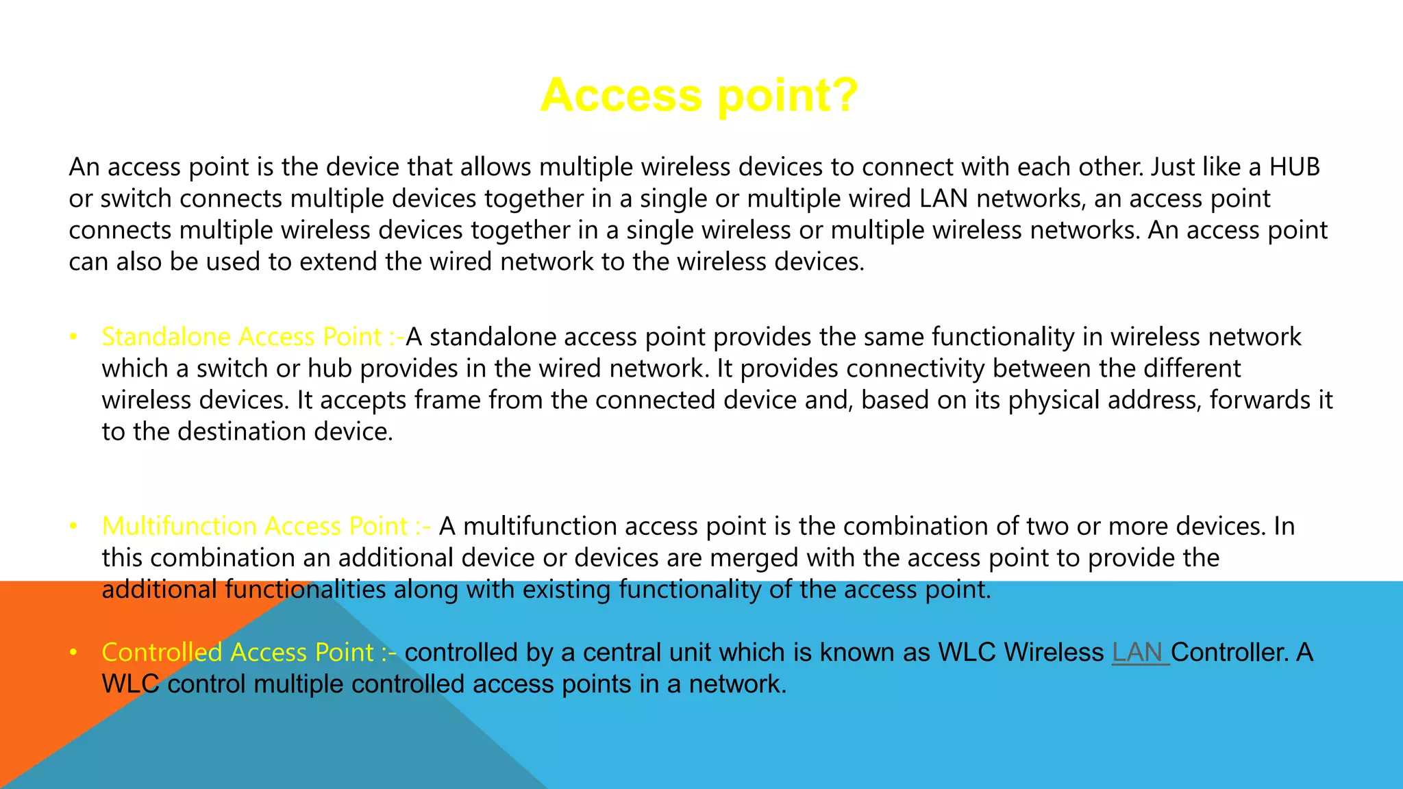Access point?
An access point is the device that allows multiple wireless devices to connect with each other. Just like a HUB
or switch connects multiple devices together in a single or multiple wired LAN networks, an access point
connects multiple wireless devices together in a single wireless or multiple wireless networks. An access point
can also be used to extend the wired network to the wireless devices.
• Standalone Access Point :-A standalone access point provides the same functionality in wireless network
which a switch or hub provides in the wired network. It provides connectivity between the different
wireless devices. It accepts frame from the connected device and, based on its physical address, forwards it
to the destination device.
• Multifunction Access Point :- A multifunction access point is the combination of two or more devices. In
this combination an additional device or devices are merged with the access point to provide the
additional functionalities along with existing functionality of the access point.
• Controlled Access Point :- controlled by a central unit which is known as WLC Wireless LAN Controller. A
WLC control multiple controlled access points in a network.
 