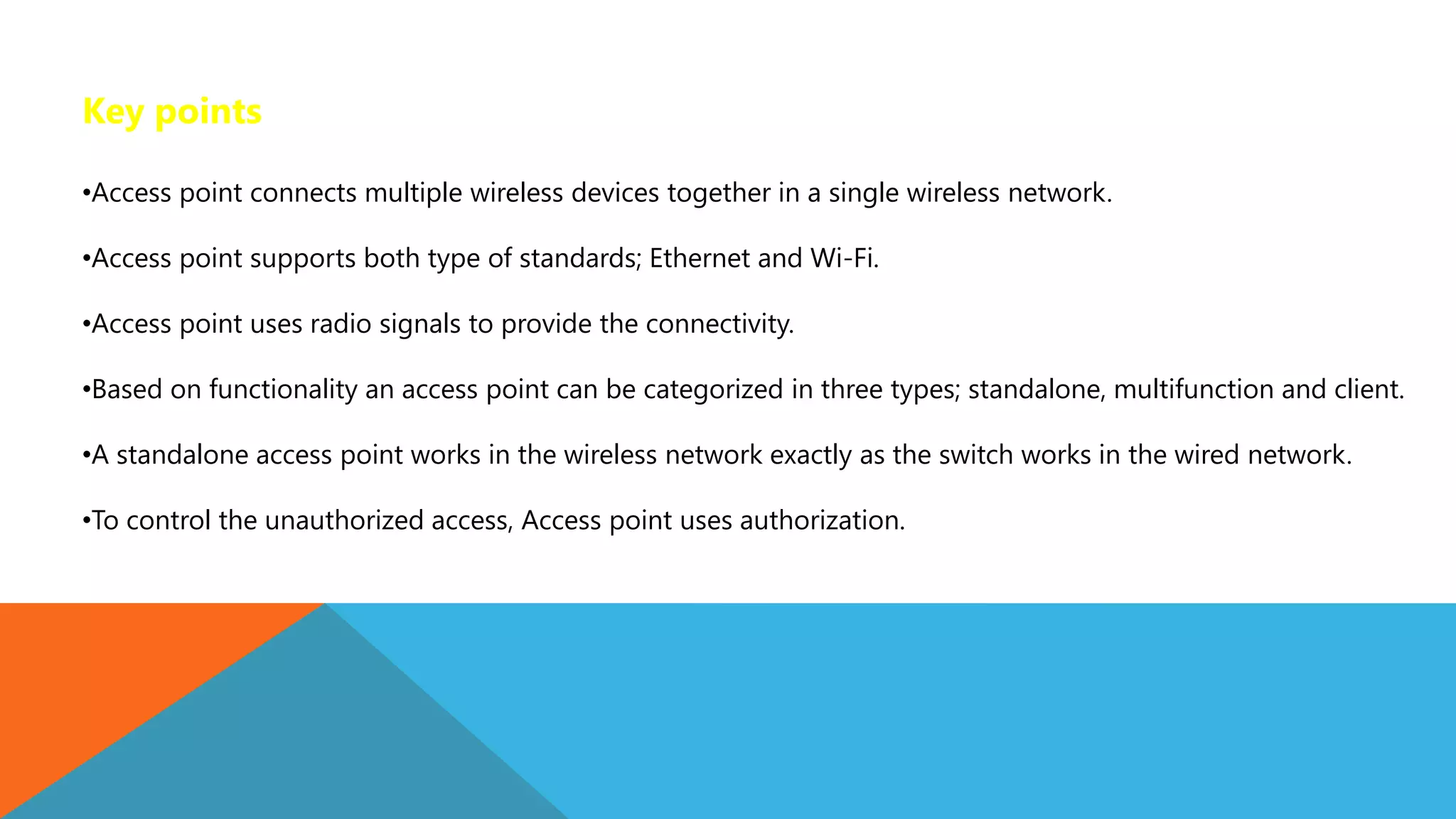 Key points
•Access point connects multiple wireless devices together in a single wireless network.
•Access point supports both type of standards; Ethernet and Wi-Fi.
•Access point uses radio signals to provide the connectivity.
•Based on functionality an access point can be categorized in three types; standalone, multifunction and client.
•A standalone access point works in the wireless network exactly as the switch works in the wired network.
•To control the unauthorized access, Access point uses authorization.
 